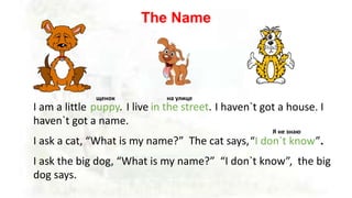 The Name
I am a little I live I haven`t got a house. I
haven`t got a name.
I ask a cat, “What is my name?” The cat says,
I ask the big dog, “What is my name?” “I don`t know”, the big
dog says.
щенок
puppy. in the street.
на улице
“I don`t know”.
Я не знаю
 