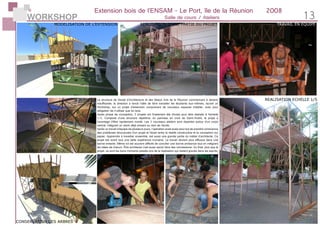 WORKSHOP 13
Extension bois de l’ENSAM - Le Port, île de la Réunion	 2008
Salle de cours / Ateliers
chitecture
union com-
sa capa-
plus res-
rection a
les étu-
Works
n compre-
atelier.
ement
on, 5 pro-
réaliser à
pétitive,
t-André,
WorkShop Extension en Bois
Apprendre à travailler ensemble, est aussi une grande partie du métier
d’architecte. Ce projet est avant tout une belle expèrience humaine.
Le travail devient plus efficace dans une bonne entente. Même s’il est
souvent difficile de consilier une bonne ambiance tout en intégrant les
idées de chacun.
Être architecte c’est aussi savoir faire des concessions.
Au final, plus que le projet, ce sont les bons moments passés qui resAu final, plus que le projet, ce sont les bons moments passés qui res-
tent plus importants gravés dans les esprits. Malgré le stress, le travail
intensif de nuit pour terminer dans les temps, la bonne humeur est tou-
jours resté au rendez-vous.
MODELISATION DE L’EXTENSION
CONSERVATION DES ARBRES
ECLAIRAGE DE NUIT
REALISATION D’UNE PARTIE DU PROJET
REALISATION ECHELLE 1/5
TRAVAIL EN EQUIPE
La structure de l’école d’Architecture et des Beaux Arts de la Réunion commencant à devenir
insuffisante, la direction a lancé l’idée de faire travailler les étudiants eux-mêmes, durant un
Workshop, sur un projet d’extension comprenant de nouveaux espaces d’atelier, avec pour
obligation de n’utiliser que du bois.
Après phase de conception, 5 projets ont finalement été choisis pour être réalisés à l’échelle
1/5. Composé d’une structure répétitive, en panneau en croix de Saint-André, le projet a
l’avantage d’être rapidement monté. Les 3 nouveaux ateliers sont réparties autour d’un corps
central, intégrant un arbre déjà exisant au sein de l’école.
Après un travail d’équipe de plusieurs jours, l’opération avait aussi pour but de prendre conscience
des problèmes strucuturels d’un projet et l’écart entre la réalité constructive et la conception sur
papier. Apprendre à travailler ensemble, est aussi une grande partie du métier d’architecte. Ce
projet est avant tout une belle expèrience humaine. Le travail devient plus efficace dans une
bonne entente. Même s’il est souvent difficile de concilier une bonne ambiance tout en intégrant
les idées de chacun. Être architecte c’est aussi savoir faire des concessions. Au final, plus que le
projet, ce sont les bons moments passés lors de la réalisation qui restent gravés dans les esprits.
 