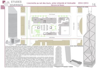 ETUDES
DIVERSES 16
L’accroche au sol des tours, entre Urbanité et Verticalité 2012/2013
Mémoire de Master
TOUR MONTPARNASSE
HEARST TOWER
Les tours sont présentes partout dans le monde. Elles connaissent un fort engouement de la part des grandes métropoles, car
elles représentent l’opportunité de proclamer sa puissance et sa richesse. Cependant les populations ne voient pas toujours d’un
très bon oeil ces constructions hors norme. Il existe un vrai décalage entre la vocation de symbole, d’icône et la réalité urbaine
d’un gratte-ciel. En effet, les tours semblent se détacher complètement de la ville, laissant le pied de tour démuni face à ses
obligations urbaines. C’est ainsi que les gratte-ciel trop préoccupés par la verticalité visant le ciel, en ont oublié ce qui pouvait se
passer à leur pied, et ont délaissé totalement le concept d’urbanité. Le mémoire porte sur l’importance qu’occupe la conception
des rez-de-chaussée dans les immeubles de grande hauteur. Il tente de mettre en lumière ce qui a déjà été mis en oeuvre par
les architectes et/ou urbanistes, et quels éléments de réponses en dégager. En quoi l’accroche au sol des tours peut-elle être
ou non génératrice d’urbanité pour la ville, et la création d’une urbanité constitue-t-elle une condition sine qua non à la bonne
intégration d’une tour dans le tissu urbain ?
Le rattachement de la tour à son environnement peut se faire de diverses manières : un parc verdoyant, une place, des terrasses
animées de restaurants, la marche effrénée des passants le long de boutiques sous des arcades …etc. Quoiqu’il en soit l’espace
de raccrochement doit être en adéquation avec les habitudes de ses usagers. Cela passe également par un questionnement
sur le caractère public ou privé du rez-de-chaussée. Qu’il s’agisse de tour de bureaux ou d’habitation, la privatisation du rez-
de-chaussée présente plus d’incompatibilité avec l’existence d’une urbanité car on n’y a, par définition, pas droit à l’accès.
Pour répondre à ces questions, la méthodologie choisie est celle d’une analyse répertoriée de différentes tours présentant des
analogies et des disparités entre elles. Dans un souci de clarté et de cohérence graphique, chaque exemple est décrit de la
même façon par l’intermédiaire de plusieurs outils : une représentation globale de la tour, un plan du rez-de-chaussée, une
coupe sur rue et des photographies. Cette méthode permet de comparer les gratte-ciel avec équité, sans qu’ils soient dénaturés
par les différences de représentation de leur auteur. Cette approche a permis d’identifier divers typologie de rez-de-chaussée.
CITICORP CENTER
BANQUE DE CHINE
 