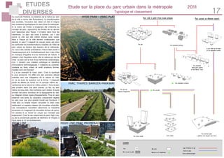 ETUDES
DIVERSES 17
Etude sur la place du parc urbain dans la métropole 	 2011
Typologie et classement
HYDE PARK - PARC PLAT
PARC THAMES BARRIER-PARKWAY
HIGH LINE-PARC PROMENADE HAUTEURHIGH LINE
Au cours de l’histoire, la présence de la nature au sein
de la ville a connu des fluctuations. La transformation
des sociétés, l’évolution des idées ont été à l’origine
des mutations typologiques du parc dans la métropole.
Si la notion de limites a longtemps été inhérente au
concept de parc, aujourd’hui les limites de ce dernier
sont beaucoup plus floues. Il s’insère dans tous les
interstices. Le parc est voué à évoluer, car il doit
suivre la ville qui elle même évolue sans cesse.
Mais à l’heure où la ville devient «métropole» que
devient le parc? L’objectif du travail mené est donc
de confronter les transformations notables de l’idée de
parc urbain au travers des besoins de la métropole.
Au cours des siècles précédents, l’heure était plutôt à
l’assainissement et à l’embellissement dus à des villes
en manque d’hygiène et à la recherche de nature. A
présent c’est l’équilibre entre ville et nature qui est de
mise. Le parc est le fruit d’une recherche urbanistique,
d’où il devient une création artistique et bénéficie
d’innovations technologiques. Il s’attache au contexte,
s’adapte au tissu urbain et revêt plusieurs formes.
Quelles sont ces formes?
Il y a par exemple le «parc plat». C’est la typologie
la plus ancienne. En effet lors des premiers débats
orientés vers une intégration de la nature en ville,
on ne se pose de question sur la forme. Il s’agissait
plutôt de débats de fonds sur le concept même de :
«présence de la nature en milieu urbain». Ainsi le parc
plat s’insère dans une dent creuse, un îlot, au sein
même du tissu bâti. Ses frontières sont nettes. Ensuite
arrivent les parcs soucieux de la topographie du site,
ou intégrant divers types d’équipements. Puis on peut
observer une perte du caractère uniquement végétal
du parc pour une plus grande mixité des fonctions. Il
n’est plus un simple moyen «d’oublier la ville» mais
réellement un espace créateur de nouvelles urbanités.
Les concepteurs travaillent désormais la troisième
dimension en imaginant de nouvelles formes de parcs.
On assiste à un travail en coupe qui n’existait pas
auparavant. C’est le cas notamment du parc High Line,
ou de la promenade plantée de Mathieux et Vergely à
Paris dans le XII arrondissement.
 