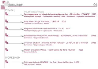 Concours Etudiant - BeTwin, Habitat Partagé - Le Port, île de la Réunion	 2009
Commerces / Logements pour 2 familles
Réhabilitation de la prison Juliette Dodu - Saint-Denis, île de la Réunion	 2009
Commerces / Logements Etudiants
Haliç Metro Bridge - Istanbul, TURQUIE	 2011
Logements / Commerces / Ateliers
SOMMAIRE 01
03
06
08
10
11
12
13
PROJET
WORKSHOP
PROJET DE FIN D’ETUDES
Requalification de la Fiera de Rome - ITALIE	 2011
Aménagement paysager / Espace public / Restaurants
Extension bois de l’ENSAM - Le Port, île de la Réunion	 2008
Salle de cours / Ateliers
Développement urbain de la haute vallée du Lez - Montpellier, FRANCE	 2013
Aménagement paysager / Espace public - tramway / Hôtel - Restaurants / Logements intermédiaires
Maison et Atelier d’Artiste - Saint-Denis, île de la Réunion	 2008
Maison individuelle
 