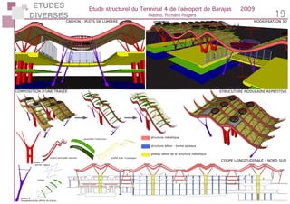 ETUDES
DIVERSES
Etude structurel du Terminal 4 de l’aéroport de Barajas	 2009
Madrid, Richard Rogers 19
structure béton - trame poteaux
structure métallique
poteau béton de la structure métallique
COUPE LONGITUDINALE - NORD SUD
STRUCUTURE MODULAIRE REPETITIVECOMPOSITION D’UNE TRAVEE
tirants
poutre principale «panne»
poutrelles «chevrons»
profilé acier «voligeage»
passerelle
puit de lumière
poteau Y:
récupération des efforts de toiture
poteau V:
4 points d’appui
CANYON - PUITS DE LUMIERE MODELISATION 3D
 