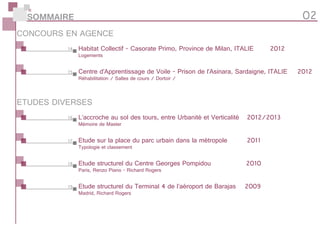 Etude structurel du Centre Georges Pompidou 		 2010
Paris, Renzo Piano - Richard Rogers
CONCOURS EN AGENCE
Habitat Collectif - Casorate Primo, Province de Milan, ITALIE		 2012
Logements
L’accroche au sol des tours, entre Urbanité et Verticalité	 2012/2013
Mémoire de Master
Centre d’Apprentissage de Voile - Prison de l’Asinara, Sardaigne, ITALIE	 2012
Réhabilitation / Salles de cours / Dortoir /
Etude sur la place du parc urbain dans la métropole 	 2011
Typologie et classement
Etude structurel du Terminal 4 de l’aéroport de Barajas	 2009
Madrid, Richard Rogers
ETUDES DIVERSES
SOMMAIRE 02
14
15
16
17
18
19
 