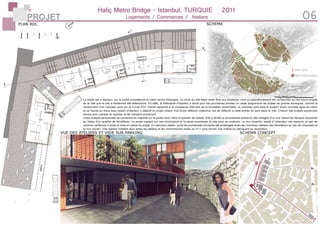 PROJET 06
Haliç Metro Bridge - Istanbul, TURQUIE	 2011
Logements / Commerces / Ateliers
site d’intervention
futur pont
Corne d’Or
SCHEMA
VUE DES ATELIERS ET VIDE SUR PARKING SCHEMA CONCEPT
PLAN RDC
Le projet est à Itsanbul, sur la partie européenne en plein centre historique. Le choix du site étant resté libre aux étudiants, c’est en approfondissant les recherches sur les futurs projets
de la ville que le site a finalement été sélectionné. En effet, la métropole d’Itsanbul a lancé pour les prochaines années un vaste programme de projets de grande envergure, comme la
construction d’un nouveau pont sur la Corne d’Or. Censé répondre à la croissance infernale de la circulation automobile, ce nouveau pont sera le support d’une nouvelle ligne de métro
et se heurte au vieux tissu urbain d’Istanbul. L’objectif du projet urbain, fruit d’une réflexion collective, est de réfléchir à cette entrée du pont dans la ville. Chacun des projets personnels
devant tenir compte du quartier et de l’existant avoisinant.
Cette analyse personnelle se concentre en majorité sur la partie nord, dans le quartier de Galata. Elle a révélé la surprenante présence des vestiges d’un mur datant de l’époque byzantine
au milieu d’un quartier de ferrailleurs. Le projet s’appuit sur ces conclusions et la pente importante du site pour se contruire. Le mur byzantin, laissé à l’abandon, est restauré, et sert de
colonne vertébrale à toute la mise en place du projet. Un parcours piéton, sorte de promenade tranquille est aménagée entre les nouveaux ateliers des ferrailleurs au rez-de-chaussée et
le mur ancien. Une relation s’établit alors entre les ateliers et les commmerces situés en R+1 pour former une chaîne du fabriquant au revendeur.
 