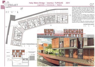 PROJET 07
4.8
5.8
2.8
2.8
COUPE TRANSVERSALE AA
PLAN R+2
logement
commerce
atelier
mur vestige
ballade entre ateliers
et mur ancien
parking
ELEVATION OUEST
VUE DE LA COURSIVE COMMERCIALE et JARDIN
Haliç Metro Bridge - Istanbul, TURQUIE	 2011
Logements / Commerces / Ateliers
0 3 9 18
0 3 9 18
Depuis la ville, le piéton a le choix entre la descente basse
au niveau des ateliers, ou le parcours haut au niveau des
commerces. En fonction des divers types de travail en
atelier, la hauteur de ces derniers s’adaptent et varient.
Ce qui permet au niveau des commerces de proposer un
parcours toujours à fleur du mur, afin de profiter des points
de vue sur la Corne d’Or.
Les derniers niveaux se composent d’une vingtaine de
logements, allant du T3 au T5, destinés pour la plupart à
des familles en raison de la présence d’écoles à proximité.
Le projet offre également un parking en R-1 d’une capacité
de 45 places. Il est éclairé et ventilé naturellement grâce à
l’exploitation de la pente.
Un jardin public au niveau des commerces procure une
respiration au milieu de l’agitation du quartier des ferrailleurs.
 