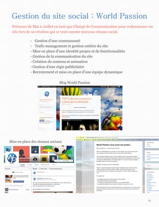 13
Gestion du site social : World Passion
- Gestion d’une communauté
- Trafic management et gestion entière du site
- Mise en place d’une identité propre et de fonctionnalités
- Gestion de la communication du site
- Création de contenu et animation
- Gestion d’une régie publicitaire
- Recrutement et mise en place d’une équipe dynamique
Mise en place des réseaux sociaux
Blog World Passion
Présence de Mai à Juillet en tant que Chargé de Communication pour redynamiser un
site lors de sa création qui se veut comme nouveau réseau social.
 