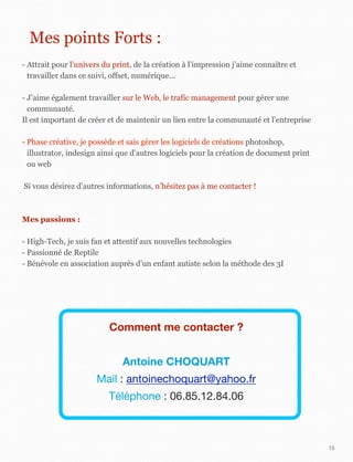 15
Mes points Forts :
- Attrait pour l’univers du print, de la création à l’impression j’aime connaître et
travailler dans ce suivi, offset, numérique...
- J’aime également travailler sur le Web, le trafic management pour gérer une
communauté.
Il est important de créer et de maintenir un lien entre la communauté et l’entreprise
- Phase créative, je possède et sais gérer les logiciels de créations photoshop,
illustrator, indesign ainsi que d’autres logiciels pour la création de document print
ou web
Si vous désirez d’autres informations, n’hésitez pas à me contacter !
Mes passions :
- High-Tech, je suis fan et attentif aux nouvelles technologies
- Passionné de Reptile
- Bénévole en association auprès d’un enfant autiste selon la méthode des 3I
Comment me contacter ?
Antoine CHOQUART
Mail : antoinechoquart@yahoo.fr
Téléphone : 06.85.12.84.06
 