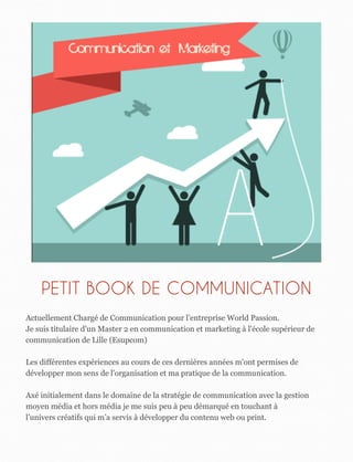 PETIT BOOK DE COMMUNICATION
Actuellement Chargé de Communication pour l’entreprise World Passion.
Je suis titulaire d’un Master 2 en communication et marketing à l'école supérieur de
communication de Lille (Esupcom)
Les différentes expériences au cours de ces dernières années m'ont permises de
développer mon sens de l'organisation et ma pratique de la communication.
Axé initialement dans le domaine de la stratégie de communication avec la gestion
moyen média et hors média je me suis peu à peu démarqué en touchant à
l’univers créatifs qui m’a servis à développer du contenu web ou print.
 