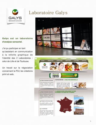 3
Laboratoire Galys
Galys est un laboratoire
d’analyse sensoriel.
J’ai pu participer en tant
qu’assistant en communication
à la refonte graphique de
l’identité des 2 Laboratoires :
celui de Lille et de Toulouse.
Un travail sur la négociation
concernant la PLV, les créations
print et web.
 