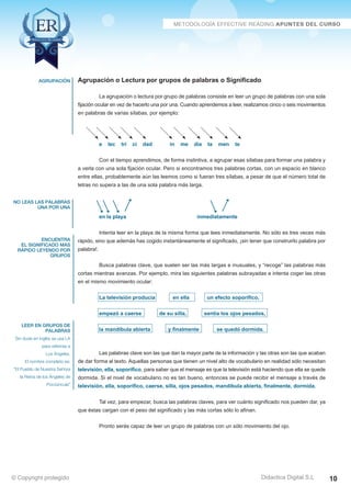 Técnicas Avanzadas de Lectura Eficaz  Ejercicios del Curso 
Agrupación o Lectura por grupos de palabras o Significado 
La agrupación o lectura por grupo de palabras consiste en leer un grupo de palabras con una sola 
fijación ocular en vez de hacerlo una por una. Cuando aprendemos a leer, realizamos cinco o seis movimientos 
en palabras de varias sílabas, por ejemplo: 
e lec tri ci dad in me dia ta men te 
Con el tiempo aprendimos, de forma instintiva, a agrupar esas sílabas para formar una palabra y 
a verla con una sola fijación ocular. Pero si encontramos tres palabras cortas, con un espacio en blanco 
entre ellas, probablemente aún las leemos como si fueran tres sílabas, a pesar de que el número total de 
letras no supera a las de una sola palabra más larga. 
en la playa inmediatamente 
Intenta leer en la playa de la misma forma que lees inmediatamente. No sólo es tres veces más 
rápido, sino que además has cogido instantáneamente el significado, ¡sin tener que construirlo palabra por 
palabra!. 
Busca palabras clave, que suelen ser las más largas e inusuales, y “recoge” las palabras más 
cortas mientras avanzas. Por ejemplo, mira las siguientes palabras subrayadas e intenta coger las otras 
en el mismo movimiento ocular: 
La televisión producía en ella un efecto soporífico, 
empezó a caerse de su silla, sentía los ojos pesados, 
la mandíbula abierta y finalmente se quedó dormida. 
Las palabras clave son las que dan la mayor parte de la información y las otras son las que acaban 
de dar forma al texto. Aquellas personas que tienen un nivel alto de vocabulario en realidad sólo necesitan 
televisión, ella, soporífico, para saber que el mensaje es que la televisión está haciendo que ella se quede 
dormida. Si el nivel de vocabulario no es tan bueno, entonces se puede recibir el mensaje a través de 
televisión, ella, soporífico, caerse, silla, ojos pesados, mandíbula abierta, finalmente, dormida. 
Tal vez, para empezar, busca las palabras claves, para ver cuánto significado nos pueden dar, ya 
que éstas cargan con el peso del significado y las más cortas sólo lo afinan. 
Pronto serás capaz de leer un grupo de palabras con un sólo movimiento del ojo. 
AZ Consulting Training Productivity, S.L.U. © Copyright protegido 
agrupación 
no leas las palabras 
una por una 
encuentra 
el significado más 
rápido leyendo por 
grupos 
Leer en grupos de 
palabras 
Sin duda en inglés se usa LA 
para referirse a 
Los Ángeles. 
El nombre completo es: 
“El Pueblo de Nuestra Señora 
la Reina de los Ángeles de 
Porciúncula” 
Didactica Digital S.L 
© Copyright protegido 10 
 