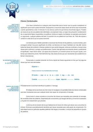 Técnicas Avanzadas de Lectura Eficaz  Ejercicios del Curso 
Claves Contextuales 
Una clave contextual es cualquier pista disponible para el lector que le ayuda a establecer el 
significado que el autor quiere transmitir. Empezamos a reconocer estas claves de forma casi inconsciente 
cuando aprendemos a leer. A menudo no nos damos cuenta de que hemos encontrado alguna. Pueden 
ser claves el uso de una palabra bien delimitada, una expresión clave, un signo de puntuación, la elaboración 
de un argumento lógico, la gramática, los gráficos, la letra en negrita, los titulares, los ejemplos para ilustrar 
un argumento, cualquier palabra del texto, la posición de una palabra en una frase, etc. Todo ello ayuda a 
construir la idea de lo que se quiere transmitir. 
Los lectores poco hábiles aprenden a reconocer las formas de las palabras y a pronunciarlas, pero 
consiguen extraer muy poco significado al unirlas. Los lectores con mayor habilidad van más allá: reúnen 
todas las claves del contexto e intentan predecir lo que vendrá después; entonces continúan y buscan otras 
claves para confirmar o corregir sus predicciones. Cuanto más ágil seas encontrando claves y prediciendo 
el significado, mejor lector serás. Los signos de puntuación y la revisión previa son de gran ayuda y son 
temas que trataremos pronto. Normalmente hay más claves de las que son necesarias (los académicos lo 
llaman redundancia). 
Comprueba si puedes entender de forma rápida las frases siguientes en las que hay algunas 
claves que han sido eliminadas: 
Experie---- 
Cómo mejorar tus habilidades lectoras 
El homb– – esp– –ó e– la e– – –ción -l sig– – – –te –ren 
Cuando – – – – – – – – a – – – – coges algunos – – – – – hábitos. 
Probablemente te será fácil identificar la palabra o mensaje. 
El trabajo de los escritores es el de incluir en la página (o la pantalla) todas las claves contextuales 
que sean necesarias para que cualquier lector sea capaz de comprender el mensaje. 
Como lector tu tarea consiste en encontrar las claves que necesites para entender el mensaje. 
No necesitas todas las palabras. Dependerá del conocimiento que tengas del tema, el nivel de vocabulario 
y el grado de comprensión que precises. 
La técnica de la revisión (de la que hablaremos en breve) te indica qué claves vas a encontrar en 
el texto. Entonces automáticamente decidirás qué claves necesitas para cada grado de comprensión. En 
esta etapa busca en particular aquellas palabras más largas e inusuales, e incluye las pequeñas en grupos 
de palabras. 
AZ Consulting Training Productivity, S.L.U. © Copyright protegido 
una clave 
contextual es 
cualquier pista 
que te ayuda a 
captar el 
significado 
no necesitas todas las 
claves que 
el autor te ofrece 
busca las claves 
que te den 
la comprensión 
que necesites 
Didactica Digital S.L 
© Copyright protegido 12 
 