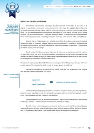 reducción de la 
incertidumbre 
-un proceso para 
encontrar claves 
y reducir lo que no 
sabes sobre 
el mensaje del autor 
claves contextuales 
+ 
agrupación 
Considera la lectura como el proceso por el cual reducimos la incertidumbre de lo que hay en la 
página, en lugar de leer para construir nuestro conocimiento sobre lo que dice la página. La incertidumbre 
se reduce mientras encuentras claves, predices, confirmas, modificas o corriges lo predicho y anticipas 
ideas. Los lectores hábiles están constantemente anticipando de forma mental lo que el escritor quiere 
expresar. Esto ayuda a concentrarse y estimula el interés por el tema. Es necesario buscar constantemente 
claves contextuales para revisar si las anticipaciones son precisas o, por el contrario, deben ser modificadas. 
Cuando fijas tu vista en claves tan variadas como títulos de un documento, autor, fechas de 
publicación, tablas de contenido, titulares, gráficos, signos de puntuación y vocabulario, la incertidumbre 
se reduce progresivamente. Visualizar las ideas del autor incrementará la comprensión y contribuirá a 
recordar lo leído durante más tiempo. 
Puede ayudar el hecho de comparar el proceso de lectura con un detective que intenta resolver 
un caso. Al principio, ni el lector ni el detective saben lo que sucede, pero a medida que aparecen las 
pruebas y se unen, el número de opciones que se pueden predecir se vuelven más limitadas, la incertidumbre 
se reduce y en algún momento el misterio se resuelve. 
Piensa en un rompecabezas. Es más fácil “tener una visión general” con 20 piezas grandes que deben ser 
unidas, que con 100 pequeñas (de ahí la ventaja de leer por grupos de palabras). 
Las piezas que muestran fragmentos de una imagen mayor son más fáciles de unir que aquellas 
+ reducción de la incertidumbre 
Veremos cómo antes de empezar a leer, si buscamos las claves contextuales más importantes, 
podemos reducir significativamente la incertidumbre, ayudados además por las técnicas de la revisión 
previa y la lectura superficial que trataremos más adelante. 
Una pequeña reducción de la incertidumbre ayuda a seleccionar o rechazar ciertos textos de los 
De esta manera podemos asegurarnos de que lo que leemos es el material más adecuado para 
nuestras intenciones, así como podemos anticipar qué ideas debemos buscar en el texto que hemos decidido 
leer. En consecuencia, esto ayuda a que empleemos el tiempo de lectura de forma eficiente. 
Didactica Digital S.L 
Reducción de la Incertidumbre 
más sencillas (claves conceptuales). Por lo que: 
agrupación 
claves contextuales 
muchos que tenemos a nuestro alcance, lo cual supone un ahorro de tiempo. 
© Copyright protegido 13 
 