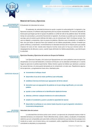 Técnicas Avanzadas de Lectura Eficaz  Ejercicios del Curso 
Material del Curso y Ejercicios 
El Acelerador de Velocidad de Lectura 
El acelerador de velocidad de lectura te ayuda a superar la subvocalización, la regresión y las 
fijaciones excesivas. El software está programada para tus propias necesidades. Te marca la velocidad de 
lectura para que tengas que leer en grupos de palabras (o confiar tan sólo en las palabras clave). No tendrás 
tiempo de subvocalizar y prevendrá físicamente la regresión. Al principio es posible que la comprensión 
sea baja, pero el cerebro querrá disfrutar del relato y eso te motivará para “abrir” el enfoque cerrado. Tus 
ojos se relajarán y empezarás a leer en grupos de palabras. Mientras usas el acelerador, en realidad no 
lees, sino que haces un ejercicio físico que acabará con los hábitos perjudiciales y lentos. A medida que 
ganes confianza y comprensión, incrementaremos la velocidad de lectura de la máquina para que puedas 
empezar de nuevo el reto. Usarás esta máquina muchas veces pero no hay que volverse adicto. Te 
desapegaremos de ella poco a poco, cuando hayas eliminado los hábitos perjudiciales y que disminuyen 
la velocidad. 
Ejercicios Visuales y Ejercicios de Lectura en Grupos de Palabras 
Los Ejercicios Visuales y de Lectura por Agrupaciones son como peldaños entre los ejercicios 
disciplinados con el uso del Acelerador y la lectura normal pero con la velocidad controlada por ti. Cuando 
hagas los ejercicios lo podrás experimentar. Debes intentar superar los hábitos que ralentizan y practicar 
las nuevas técnicas, sin preocuparte demasiado por la comprensión, en este caso. Repetiremos algunos 
de los ejercicios, y progresaremos hacia otros, diseñados para: 
incrementar el enfoque visual 
desarrollar el uso de la visión periférica (casi enfocada) 
establecer técnicas de lectura por agrupación de forma natural 
demostrar que una agrupación de palabras es lo que otorga significado y no una sola 
palabra 
ayudar a crear confianza en la identificación rápida de formas 
detectar y eliminar cualquier tendencia a la subvocalización 
ampliar el vocabulario y poner a prueba la capacidad de razonar 
desarrollar la confianza en uno mismo hasta el punto en que la regresión voluntaria e 
involuntaria desaparezcan 
Velocidad Libre de Lectura 
La velocidad libre de lectura actúa como control. Los ejercicios de compresión lectora miden la 
velocidad de lectura y la comprensión. Tienen diferentes temas, autores, estilos y vocabulario. Al analizarlos 
sabemos que son comparables pero para darte confianza te solicitaremos que leas diversos pasajes de la 
novela de un autor, con el mismo tema y con vocabulario, estilo y legibilidad similares. En este ejercicio 
controlarás la velocidad y la comprensión. 
AZ Consulting Training Productivity, S.L.U. © Copyright protegido 
acelerador de 
velocidad de lectura - 
su propósito 
ejercicios de 
agrupación 
ejercicios visuales 
velocidad 
libre de lectura 
Didactica Digital S.L 
© Copyright protegido 14 
 