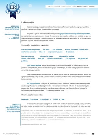 los signos 
de puntuación son 
claves contextuales 
úsalospara ayudarte 
a unir 
y agrupar 
el significado 
consulta 
el apéndice 1 
- encontrarás más 
detalles acerca 
de la puntuación 
Los signos de puntuación son útiles al lector de dos formas importantes: agrupan palabras y 
En primer lugar, los signos de puntuación ayudan a agrupar palabras en conjuntos comprensibles, 
ya sean sintagmas, expresiones o frases. Es importante que unas las palabras con cuidado, ya que no 
sirve de nada unir cualquier conjunto pequeño de palabras. Deben ser agrupadas de tal forma que te 
permitan captar el máximo de significado posible. 
Los escritores no piensan las ideas con palabras sueltas, unidas sin cuidado, sino 
que forman una sola idea y la expresan en grupos de palabras. 
Los escritores no piensan las ideas con palabras sueltas 
unidas sin cuidado, sino que forman una sola idea y la expresan en grupos de 
palabras. 
Una norma sencilla: Nunca debe ponerse un signo de puntuación en medio de un grupo de 
palabras con significado, sino al final de dicho grupo. Sin embargo, no todas las agrupaciones terminan 
con un signo de puntuación. 
Usa tu visión periférica cuando leas; si puedes ver un signo de puntuación cercano, “alarga” tu 
agrupación hasta que llegues a él. De esta manera unirás las palabras como corresponde e incrementarás 
la comprensión. 
En segundo lugar, los signos de puntuación son por si mismos claves contextuales muy útiles. 
Añaden significado a los símbolos principales y ayudan a reemplazar la inflexión de la voz, el tono y las 
pausas, que de otro modo se perderían cuando se pasara del acto oral al escrito. Como lectores, la 
información que recogemos de los ¿? o ¡! es muy diferente, o de : ; . 
Si tienes dificultades con los signos de puntuación, existen muchos manuales buenos y sencillos; 
de todos modos, te explicaremos los más importantes, con ejemplos, en el Apéndice 1 de estos apuntes. 
Que hombres cultos no estén de acuerdo en el tema de la puntuación, es una prueba por si sola, en la teoría y en la 
práctica, que nos demuestra que tiene cierta importancia. Yo mismo he aprendido por experiencia, que, las ideas difíciles 
de comprender se vuelven más claras si están separadas de forma apropiada; y que, por otro lado, debido a una 
puntuación incorrecta, muchos pasajes son confusos y las ideas están distorsionadas hasta tal punto, que, a veces, 
difícilmente pueden ser entendidos o tal vez no se entiendan en absoluto. 
Didactica Digital S.L 
La Puntuación 
clarifican o añaden significado a los símbolos principales. 
Compara las agrupaciones siguientes: 
Observa las diferencias entre: 
Levántate. ¡Levántate! ¿Levántate? y € 10,00 € 1.000 
Aldus Manutius, Interpungendi ratio, 1466 
© Copyright protegido 15 
 