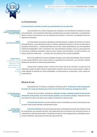Técnicas Avanzadas de Lectura Eficaz  Ejercicios del Curso 
La Concentración 
La concentración consiste en centrar tus pensamientos en una sola cosa. 
La concentración es un factor importante que contribuye a ser más eficaces en la lectura. Va unida 
a la comprensión; una concentración adecuada es necesaria para una buena comprensión. La concentración 
afecta a muchos otros factores como la velocidad de percepción, la memoria y la habilidad de leer sin 
regresiones frecuentes. 
La concentración se puede ver afectada por diversos factores: el objetivo de la lectura, el nivel de 
dificultad del tema, cómo está escrito el texto, el interés o desinterés del lector, el uso de una velocidad no 
apropiada, la hora del día...; y distracciones tales como el ruido, cosas interesantes por ver, una temperatura 
ambiental desagradable, dolor, encontrarse mal, ropa demasiado ajustada, poca luz, preocupaciones 
económicas, problemas domésticos, falta de sueño, hambre, enamoramiento, una silla incómoda, una 
postura de lectura inadecuada,… y muchas más que podrían formar una lista inacabable. 
No vivimos aislados por lo que es imposible conseguir unas condiciones perfectas. Pero pensando 
un poco podrás identificar qué es lo que reduce tu capacidad de concentración, y así encontrar maneras 
efectivas de minimizar tus distracciones particulares. 
Intenta aliviar cualquier estrés o tensión de la forma que te sea más fácil. Los ejercicios de 
respiración pueden ayudarte. Algunos experimentos muestran que la música clásica ayuda a relajar la 
mente además de disimular los ruidos ambientales. La música barroca, ya sea piano o violín, parece ser 
la más efectiva. 
Eficacia al Leer 
Necesitamos leer con eficacia. La definición de eficacia sería: “la eficacia se mide comparando 
el número de cosas que tenemos que hacer con el número de cosas que conseguimos hacer”. 
Para leer de forma eficaz necesitamos: absorber la mayor cantidad posible de información 
claramente comprendida, en el menor tiempo posible y con el mínimo esfuerzo. Todas las técnicas 
que tratamos en este curso tienen como objetivo incrementar tu eficacia al leer. 
La función del escritor es proveer todas las claves contextuales que sean necesarias para que 
un lector medio pueda entender correctamente el texto. 
La función del lector es encontrar todas las claves contextuales necesarias para obtener el nivel 
de comprensión que necesite del texto. Esto dependerá del conocimiento que se tenga del tema, la 
concentración y las técnicas de lectura. No pierdas el tiempo en mirar aquellas claves contextuales que no 
te sean necesarias, sólo porque el escritor las haya puesto allí. 
AZ Consulting Training Productivity, S.L.U. © Copyright protegido 
la concentración 
- centrar la atención en 
una sola cosa 
evita 
las distracciones 
¿tienes frío? 
la temperatura más fría 
registrada fue de 88 
grados bajo cero, en 
Vostok, Siberia, el 21 
de julio 
de 1983 
utiliza métodos 
eficaces de 
lectura 
selecciona 
las claves que 
necesites 
Didactica Digital S.L 
© Copyright protegido 16 
 