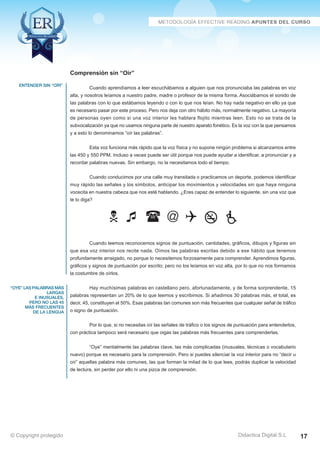 entender sin “oír” 
“oye” las palabras más 
largas 
e inusuales, 
pero no las 45 
más frecuentes 
de la lengua 
Cuando aprendíamos a leer escuchábamos a alguien que nos pronunciaba las palabras en voz 
alta, y nosotros leíamos a nuestro padre, madre o profesor de la misma forma. Asociábamos el sonido de 
las palabras con lo que estábamos leyendo o con lo que nos leían. No hay nada negativo en ello ya que 
es necesario pasar por este proceso. Pero nos deja con otro hábito más, normalmente negativo. La mayoría 
de personas oyen como si una voz interior les hablara flojito mientras leen. Esto no se trata de la 
subvocalización ya que no usamos ninguna parte de nuestro aparato fonético. Es la voz con la que pensamos 
y a esto lo denominamos “oír las palabras”. 
Esta voz funciona más rápido que la voz física y no supone ningún problema si alcanzamos entre 
las 450 y 550 PPM. Incluso a veces puede ser útil porque nos puede ayudar a identificar, a pronunciar y a 
recordar palabras nuevas. Sin embargo, no la necesitamos todo el tiempo. 
Cuando conducimos por una calle muy transitada o practicamos un deporte, podemos identificar 
muy rápido las señales y los símbolos, anticipar los movimientos y velocidades sin que haya ninguna 
vocecita en nuestra cabeza que nos esté hablando. ¿Eres capaz de entender lo siguiente, sin una voz que 
te lo diga? 
   @    
Cuando leemos reconocemos signos de puntuación, cantidades, gráficos, dibujos y figuras sin 
que esa voz interior nos recite nada. Oímos las palabras escritas debido a ese hábito que tenemos 
profundamente arraigado, no porque lo necesitemos forzosamente para comprender. Aprendimos figuras, 
gráficos y signos de puntuación por escrito; pero no los leíamos en voz alta, por lo que no nos formamos 
la costumbre de oírlos. 
Hay muchísimas palabras en castellano pero, afortunadamente, y de forma sorprendente, 15 
palabras representan un 20% de lo que leemos y escribimos. Si añadimos 30 palabras más, el total, es 
decir, 45, constituyen el 50%. Esas palabras tan comunes son más frecuentes que cualquier señal de tráfico 
o signo de puntuación. 
Por lo que, si no necesitas oír las señales de tráfico o los signos de puntuación para entenderlos, 
con práctica tampoco será necesario que oigas las palabras más frecuentes para comprenderlas. 
“Oye” mentalmente las palabras clave, las más complicadas (inusuales, técnicas o vocabulario 
nuevo) porque es necesario para la comprensión. Pero si puedes silenciar la voz interior para no “decir u 
oír” aquellas palabra más comunes, las que forman la mitad de lo que lees, podrás duplicar la velocidad 
de lectura, sin perder por ello ni una pizca de comprensión. 
Didactica Digital S.L 
Comprensión sin “Oír” 
© Copyright protegido 17 
 