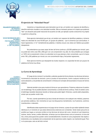 Técnicas Avanzadas de Lectura Eficaz  Ejercicios del Curso 
El ejercicio de “Velocidad Visual” 
Usaremos un taquistoscopio para demostrar que el ojo y el cerebro son capaces de identificar y 
descifrar estímulos visuales a una velocidad increíble. Sólo es necesario pensar en lo rápido que podemos 
“leer” una situación para poder reaccionar de acuerdo con ella, por ejemplo cuando conducimos muy rápido 
o jugamos a ping-pong. 
Este ejercicio demostrará que el ojo y el cerebro son capaces de identificar palabras y números 
hasta una velocidad de unas 50.000 ppm, en grupos de palabras, - que no tenemos que subvocalizar, ni 
hacer regresiones, ni “oír” mentalmente las palabras, ni leerlas una por una; éstos son hábitos que pueden 
desaparecer. 
No pretendemos que seas capaz de leer de forma continua a ¡50.000 palabras por minuto!, pero 
se puede leer entre unas 500 y 800 ppm con una comprensión muy alta. Es más probable que consigas 
un 100% de la comprensión si lees a la velocidad con la que piensas y bien concentrado, que si lo haces 
entre 180 y 240 palabras por minuto con una concentración baja y frecuentes regresiones. 
Este ejercicio tendría que despejarte las dudas respecto a tu capacidad de leer por grupos de 
palabras de forma muy eficaz. 
La Curva de Aprendizaje 
El “juego de los números” es divertido y además ayudará de forma directa a tus técnicas de lectura. 
Incrementa la velocidad de decisión, pone a prueba el razonamiento, ilustra cualquier tendencia a la 
subvocalización y a la perdida de concentración e introduce el concepto del escaneado en busca de hechos 
aislados. 
Además también sirve para mostrar la forma en que aprendemos. Podemos relacionar el cerebro 
con el estómago. No es posible absorber conocimientos o comida de forma continua. Tanto el cerebro como 
el estómago necesitan descansar durante un tiempo para poder digerir. Entonces, cuando están preparados, 
avisan que ya pueden recibir más. 
Por eso, cuando aprendemos (ya sea a través de la lectura o de cualquier otro método), pasamos 
por periodos estáticos. Son momentos en que nos bloqueamos mentalmente, nos frustramos, sentimos 
incertidumbre o indecisión. 
Identificarás estas experiencias en el juego de los números, a pesar de que estás repitiendo tareas 
idénticas en un momento en que estas distracciones exteriores son constantes. Verás hasta qué punto es 
posible que hagas un proceso errático en las técnicas de lectura del curso, durante el cual trataremos 
autores, textos, temas y estilos diferentes, al tiempo que tus distracciones como el cansancio, la hora del 
día y otras preocupaciones pueden variar considerablemente. Durante el curso progresarás más rápida o 
lentamente y tus resultados de la comprensión de los ejercicios subirá, bajará o se mantendrá igual. Pero 
no te preocupes, esto es del todo normal. 
AZ Consulting Training Productivity, S.L.U. © Copyright protegido 
realmentepodemosleer 
en grupos 
de palabras 
no hay necesidad de leer 
palabra 
por palabra, hacer 
regresiones, 
subvocalizar 
u “oír” palabras 
cuando 
aprendemos 
pasamos por 
periodosestáticos; 
nuestro progreso 
no es constante 
Didactica Digital S.L 
© Copyright protegido 18 
 