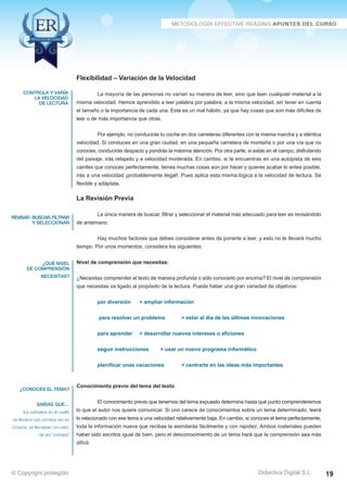 controla y varía 
la velocidad 
de lectura 
revisar - buscar, filtrar 
y seleccionar 
¿qué nivel 
de comprensión 
necesitas? 
¿conoces el tema? 
sabías que… 
los pañuelos en el cuello 
se llevaron por primera vez en 
Croacia, se llamaban cro-vats, 
de ahí “corbata” 
La mayoría de las personas no varían su manera de leer, sino que leen cualquier material a la 
misma velocidad. Hemos aprendido a leer palabra por palabra, a la misma velocidad, sin tener en cuenta 
el tamaño o la importancia de cada una. Este es un mal hábito, ya que hay cosas que son más difíciles de 
leer o de más importancia que otras. 
Por ejemplo, no conducirás tu coche en dos carreteras diferentes con la misma marcha y a idéntica 
velocidad. Si conduces en una gran ciudad, en una pequeña carretera de montaña o por una vía que no 
conoces, conducirás despacio y pondrás la máxima atención. Por otra parte, si estás en el campo, disfrutando 
del paisaje, irás relajado y a velocidad moderada. En cambio, si te encuentras en una autopista de seis 
carriles que conoces perfectamente, tienes muchas cosas aún por hacer y quieres acabar lo antes posible, 
irás a una velocidad ¡probablemente ilegal!. Pues aplica esta misma lógica a la velocidad de lectura. Sé 
flexible y adáptala. 
La Revisión Previa 
La única manera de buscar, filtrar y seleccionar el material más adecuado para leer es revisándolo 
Hay muchos factores que debes considerar antes de ponerte a leer, y esto no te llevará mucho 
¿Necesitas comprender el texto de manera profunda o sólo conocerlo por encima? El nivel de comprensión 
que necesitas va ligado al propósito de la lectura. Puede haber una gran variedad de objetivos: 
para resolver un problema  estar al día de las últimas innovaciones 
planificar unas vacaciones  centrarte en las ideas más importantes 
El conocimiento previo que tenemos del tema expuesto determina hasta qué punto comprenderemos 
lo que el autor nos quiere comunicar. Si uno carece de conocimientos sobre un tema determinado, leerá 
lo relacionado con ese tema a una velocidad relativamente baja. En cambio, si conoces el tema perfectamente, 
toda la información nueva que recibas la asimilarás fácilmente y con rapidez. Ambos materiales pueden 
haber sido escritos igual de bien, pero el desconocimiento de un tema hará que la comprensión sea más 
difícil. 
Didactica Digital S.L 
Flexibilidad – Variación de la Velocidad 
de antemano. 
tiempo. Por unos momentos, considera los siguientes: 
Nivel de comprensión que necesitas: 
por diversión  ampliar información 
para aprender  desarrollar nuevos intereses o aficiones 
seguir instrucciones  usar un nuevo programa informático 
Conocimiento previo del tema del texto 
© Copyright protegido 19 
 