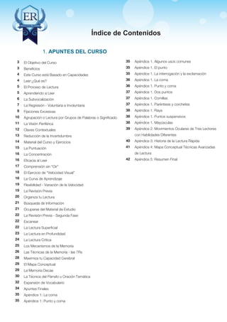 Técnicas Avanzadas de Lectura Eficaz > Ejercicios del Curso 
Índice de Contenidos 
El Objetivo del Curso 
Beneficios 
Este Curso está Basado en Capacidades 
Leer:¿Qué es? 
El Proceso de Lectura 
Aprendiendo a Leer 
La Subvocalización 
La Regresión - Voluntaria e Involuntaria 
Fijaciones Excesivas 
Agrupación o Lectura por Grupos de Palabras o Significado 
La Visión Periférica 
Claves Contextuales 
Reducción de la Incertidumbre 
Material del Curso y Ejercicios 
La Puntuación 
La Concentración 
Eficacia al Leer 
Comprensión sin “Oír” 
El Ejercicio de “Velocidad Visual” 
La Curva de Aprendizaje 
Flexibilidad - Variación de la Velocidad 
La Revisión Previa 
Organiza tu Lectura 
Búsqueda de Información 
Ocuparse del Material de Estudio 
La Revisión Previa - Segunda Fase 
Escanear 
La Lectura Superficial 
La Lectura en Profundidad 
La Lectura Crítica 
Los Mecanismos de la Memoria 
Las Técnicas de la Memoria - las 7Rs 
Maximiza tu Capacidad Cerebral 
El Mapa Conceptual 
La Memoria Decae 
La Técnica del Párrafo u Oración Temática 
Expansión de Vocabulario 
Apuntes Finales 
Apéndice 1: La coma 
Apéndice 1: Punto y coma 
Apéndice 1. Algunos usos comunes 
Apéndice 1. El punto 
Apéndice 1. La interrogación y la exclamación 
Apéndice 1. La coma 
Apéndice 1. Punto y coma 
Apéndice 1. Dos puntos 
Apéndice 1. Comillas 
Apéndice 1. Paréntesis y corchetes 
Apéndice 1. Raya 
Apéndice 1. Puntos suspensivos 
Apéndice 1. Mayúsculas 
Apéndice 2: Movimientos Oculares de Tres Lectores 
con Habilidades Diferentes 
Apéndice 3: Historia de la Lectura Rápida 
Apéndice 4: Mapa Conceptual Técnicas Avanzadas 
de Lectura 
Apéndice 5: Resumen Final 
AZ Consulting Training Productivity, S.L.U. © Copyright protegido 
3 
3 
4 
4 
5 
5 
6 
7 
9 
10 
11 
12 
13 
14 
15 
16 
16 
17 
18 
18 
19 
19 
20 
21 
21 
22 
22 
22 
23 
24 
25 
26 
28 
29 
29 
30 
32 
34 
35 
35 
35 
35 
35 
36 
36 
37 
37 
37 
38 
38 
38 
39 
40 
41 
42 
1. Apuntes del Curso 
 