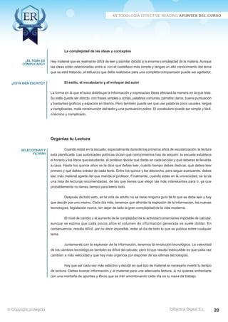 Técnicas Avanzadas de Lectura Eficaz  Ejercicios del Curso 
La complejidad de las ideas y conceptos 
Hay material que es realmente difícil de leer y asimilar debido a la enorme complejidad de la materia. Aunque 
las ideas estén relacionadas entre sí con el castellano más simple y tengas un alto conocimiento del tema 
que se está tratando, el esfuerzo que debe realizarse para una completa comprensión puede ser agotador. 
El estilo, el vocabulario y el enfoque del autor 
La forma en la que el autor distribuye la información y expresa las ideas afectará la manera en la que leas. 
Su estilo puede ser directo, con frases simples y cortas, palabras comunes, párrafos claros, buena puntuación 
y bastantes gráficos y espacios en blanco. Pero también puede ser que use palabras poco usuales, largas 
y complicadas, mala construcción del texto y una puntuación pobre. El vocabulario puede ser simple y fácil, 
o técnico y complicado. 
Organiza tu Lectura 
Cuando estás en la escuela, especialmente durante los primeros años de escolarización, la lectura 
está planificada. Las autoridades políticas dictan qué conocimientos has de adquirir; la escuela establece 
el horario y los libros que estudiarás; el profesor decide qué darás en cada lección y qué deberes te llevarás 
a casa. Hasta los quince años se te dice qué debes leer, cuánto tiempo debes dedicar, qué debes leer 
primero y qué debes extraer de cada texto. Entre los quince y los dieciocho, para seguir avanzando, debes 
leer más material aparte del que manda el profesor. Finalmente, cuando estás en la universidad, se te da 
una lista de lecturas recomendadas, de las que tienes que elegir las más interesantes para ti, ya que 
probablemente no tienes tiempo para leerlo todo. 
Después de todo esto, en la vida de adulto no se tiene ninguna guía de lo que se debe leer y hay 
que decidir por uno mismo. Cada día más, tenemos que afrontar la explosión de la información, las nuevas 
tecnologías, legislación nueva, sin dejar de lado la gran complejidad de la vida moderna. 
El nivel de cambio y el aumento de la complejidad de la actividad comercial es imposible de calcular, 
aunque se estima que cada pocos años el volumen de información generada se suele doblar. En 
consecuencia, resulta difícil, por no decir imposible, estar al día de todo lo que se publica sobre cualquier 
tema. 
Juntamente con la explosión de la información, tenemos la revolución tecnológica. La velocidad 
de los cambios tecnológicos también es difícil de calcular, pero lo que resulta indiscutible es que cada vez 
cambian a más velocidad y que hay más urgencia por disponer de las últimas tecnologías. 
Hay que ser cada vez más selectivo y decidir en qué tipo de material es necesario invertir tu tiempo 
de lectura. Debes buscar información y el material para una adecuada lectura, si no quieres enfrentarte 
con una montaña de apuntes y libros que se irán amontonando cada día en tu mesa de trabajo. 
AZ Consulting Training Productivity, S.L.U. © Copyright protegido 
¿el tema es 
complicado? 
¿está bien escrito? 
seleccionar y 
filtrar 
Didactica Digital S.L 
© Copyright protegido 20 
 