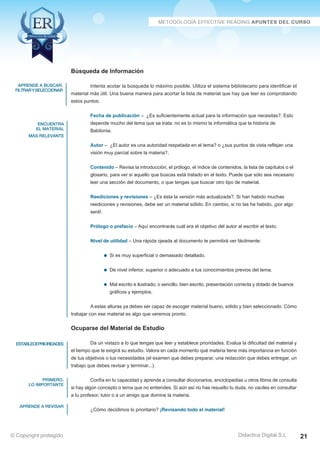 aprende a buscar, 
filtrar y seleccionar 
encuentra 
el material 
más relevante 
estableceprioridades 
primero, 
lo importante 
aprende a revisar 
Intenta acotar la búsqueda lo máximo posible. Utiliza el sistema bibliotecario para identificar el 
material más útil. Una buena manera para acortar la lista de material que hay que leer es comprobando 
estos puntos: 
Fecha de publicación – ¿Es suficientemente actual para la información que necesitas?. Esto 
depende mucho del tema que se trata: no es lo mismo la informática que la historia de 
Babilonia. 
Autor – ¿El autor es una autoridad respetada en el tema? o ¿sus puntos de vista reflejan una 
visión muy parcial sobre la materia?. 
Contenido – Revisa la introducción, el prólogo, el índice de contenidos, la lista de capítulos o el 
glosario, para ver si aquello que buscas está tratado en el texto. Puede que sólo sea necesario 
leer una sección del documento, o que tengas que buscar otro tipo de material. 
Reediciones y revisiones – ¿Es ésta la versión más actualizada?. Si han habido muchas 
reediciones y revisiones, debe ser un material sólido. En cambio, si no las ha habido, ¡por algo 
será!. 
Prólogo o prefacio – Aquí encontrarás cuál era el objetivo del autor al escribir el texto. 
Nivel de utilidad – Una rápida ojeada al documento te permitirá ver fácilmente: 
De nivel inferior, superior o adecuado a tus conocimientos previos del tema. 
Mal escrito e ilustrado; o sencillo, bien escrito, presentación correcta y dotado de buenos 
gráficos y ejemplos. 
A estas alturas ya debes ser capaz de escoger material bueno, sólido y bien seleccionado. Cómo 
Da un vistazo a lo que tengas que leer y establece prioridades. Evalua la dificultad del material y 
el tiempo que te exigirá su estudio. Valora en cada momento qué materia tiene más importancia en función 
de tus objetivos o tus necesidades (el examen que debes preparar, una redacción que debes entregar, un 
trabajo que debes revisar y terminar...). 
Confía en tu capacidad y aprende a consultar diccionarios, enciclopedias u otros libros de consulta 
si hay algún concepto o tema que no entiendes. Si aún así no has resuelto tu duda, no vaciles en consultar 
a tu profesor, tutor o a un amigo que domine la materia. 
Didactica Digital S.L 
Búsqueda de Información 
Si es muy superficial o demasiado detallado. 
trabajar con ese material es algo que veremos pronto. 
Ocuparse del Material de Estudio 
¿Cómo decidimos lo prioritario? ¡Revisando todo el material! 
© Copyright protegido 21 
 