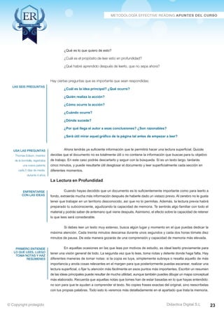 las seis preguntas 
usa las preguntas 
Thomas Edison, inventor 
de la bombilla, registraba 
una nueva patente 
cada 5 días de media, 
durante 4 años 
enfrentarse 
con las ideas 
primero entiende 
lo que lees, luego 
toma notas y haz 
resúmenes 
¿Cuál es la idea principal? ¿Qué ocurre? 
¿Quién realiza la acción? 
¿Cómo ocurre la acción? 
¿Cuándo ocurre? 
¿Dónde sucede? 
¿Por qué llega el autor a esas conclusiones? ¿Son razonables? 
¿Será útil mirar aquel gráfico de la página tal antes de empezar a leer? 
Ahora tendrás ya suficiente información que te permitirá hacer una lectura superficial. Quizás 
decidas que el documento no es totalmente útil o no contiene la información que buscas para tu objetivo 
de trabajo. En este caso podrás descartarlo y seguir con la búsqueda. Si es un texto largo, tardarás 
cinco minutos, y puede resultarte útil desglosar el documento y leer superficialmente cada sección en 
diferentes momentos. 
La Lectura en Profundidad 
Cuando hayas decidido que un documento es lo suficientemente importante como para leerlo a 
fondo, extraerás mucha más información después de haberle dado un vistazo previo. Al cerebro no le gusta 
tener que trabajar en un territorio desconocido, así que no lo permitas. Además, la lectura previa habrá 
preparado tu subconsciente, agudizando la capacidad de memoria. Te sentirás algo familiar con todo el 
material y podrás saber de antemano qué viene después. Asimismo, el efecto sobre la capacidad de retener 
lo que lees será considerable. 
Si debes leer un texto muy extenso, busca algún lugar y momento en el que puedas dedicar la 
máxima atención. Cada treinta minutos descansa durante unos segundos y cada dos horas tómate diez 
minutos de pausa. De esta manera gozarás de una comprensión y capacidad de memoria más elevada. 
En aquellas ocasiones en las que leas por motivos de estudio, es ideal leerlo previamente para 
tener una visión general de todo. La segunda vez que lo leas, toma notas y detente donde haga falta. Hay 
diferentes maneras de tomar notas: si la copia es tuya, simplemente subraya o resalta aquello de más 
importancia y anota cosas relevantes en el margen para que posteriormente puedas escanear, realizar una 
lectura superficial, o fijar tu atención más fácilmente en esos puntos más importantes. Escribir un resumen 
de las ideas principales puede resultar de mucha utilidad, aunque también puedes dibujar un mapa conceptual 
más elaborado. Recuerda que aquellas notas que tomes han de estar basadas en lo que hayas entendido: 
no son para que te ayuden a comprender el texto. No copies frases exactas del original, sino reescríbelas 
con tus propias palabras. Todo esto lo veremos más detalladamente en el apartado que trata la memoria. 
Didactica Digital S.L 
¿Qué es lo que quiero de esto? 
¿Cuál es el propósito de leer esto en profundidad? 
¿Qué habré aprendido después de leerlo, que no sepa ahora? 
Hay ciertas preguntas que es importante que sean respondidas: 
© Copyright protegido 23 
 