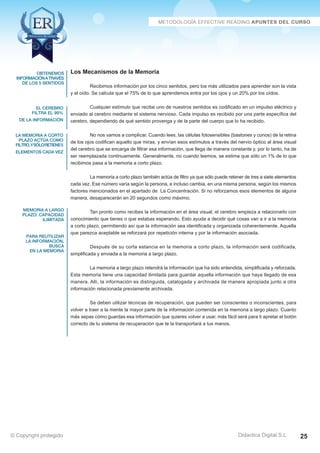 obtenemos 
información a través 
de los 5 sentidos 
el cerebro 
filtra el 99% 
de la información 
la memoria a corto 
plazo actúa como 
filtro, y sólo retiene 5 
elementos cada vez 
memoria a largo 
plazo: capacidad 
ilimitada 
para reutilizar 
la información, 
busca 
en la memoria 
Recibimos información por los cinco sentidos, pero los más utilizados para aprender son la vista 
y el oído. Se calcula que el 75% de lo que aprendemos entra por los ojos y un 20% por los oídos. 
Cualquier estímulo que recibe uno de nuestros sentidos es codificado en un impulso eléctrico y 
enviado al cerebro mediante el sistema nervioso. Cada impulso es recibido por una parte específica del 
cerebro, dependiendo de qué sentido provenga y de la parte del cuerpo que lo ha recibido. 
No nos vamos a complicar. Cuando lees, las células fotosensibles (bastones y conos) de la retina 
de los ojos codifican aquello que miras, y envían esos estímulos a través del nervio óptico al área visual 
del cerebro que se encarga de filtrar esa información, que llega de manera constante y, por lo tanto, ha de 
ser reemplazada continuamente. Generalmente, no cuando leemos, se estima que sólo un 1% de lo que 
recibimos pasa a la memoria a corto plazo. 
La memoria a corto plazo también actúa de filtro ya que sólo puede retener de tres a siete elementos 
cada vez. Ese número varía según la persona, e incluso cambia, en una misma persona, según los mismos 
factores mencionados en el apartado de La Concentración. Si no reforzamos esos elementos de alguna 
manera, desaparecerán en 20 segundos como máximo. 
Tan pronto como recibes la información en el área visual, el cerebro empieza a relacionarlo con 
conocimiento que tienes o que estabas esperando. Esto ayuda a decidir qué cosas van a ir a la memoria 
a corto plazo, permitiendo así que la información sea identificada y organizada coherentemente. Aquella 
que parezca aceptable se reforzará por repetición interna y por la información asociada. 
Después de su corta estancia en la memoria a corto plazo, la información será codificada, 
La memoria a largo plazo retendrá la información que ha sido entendida, simplificada y reforzada. 
Esta memoria tiene una capacidad ilimitada para guardar aquella información que haya llegado de esa 
manera. Allí, la información es distinguida, catalogada y archivada de manera apropiada junto a otra 
información relacionada previamente archivada. 
Se deben utilizar técnicas de recuperación, que pueden ser conscientes o inconscientes, para 
volver a traer a la mente la mayor parte de la información contenida en la memoria a largo plazo. Cuanto 
más sepas cómo guardas esa información que quieres volver a usar, más fácil será para ti apretar el botón 
correcto de tu sistema de recuperación que te la transportará a tus manos. 
Didactica Digital S.L 
Los Mecanismos de la Memoria 
simplificada y enviada a la memoria a largo plazo. 
© Copyright protegido 25 
 
