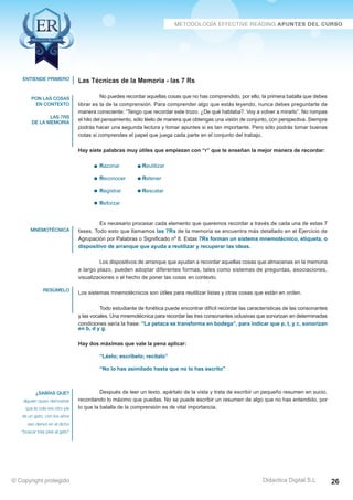 Técnicas Avanzadas de Lectura Eficaz  Ejercicios del Curso 
Las Técnicas de la Memoria - las 7 Rs 
No puedes recordar aquellas cosas que no has comprendido, por ello, la primera batalla que debes 
librar es la de la comprensión. Para comprender algo que estás leyendo, nunca debes preguntarte de 
manera consciente: “Tengo que recordar este trozo. ¿De qué hablaba?. Voy a volver a mirarlo”. No rompas 
el hilo del pensamiento, sólo léelo de manera que obtengas una visión de conjunto, con perspectiva. Siempre 
podrás hacer una segunda lectura y tomar apuntes si es tan importante. Pero sólo podrás tomar buenas 
notas si comprendes el papel que juega cada parte en el conjunto del trabajo. 
Hay siete palabras muy útiles que empiezan con “r” que te enseñan la mejor manera de recordar: 
Razonar Reutilizar 
Reconocer Retener 
Registrar Rescatar 
Reforzar 
Es necesario procesar cada elemento que queremos recordar a través de cada una de estas 7 
fases. Todo esto que llamamos las 7Rs de la memoria se encuentra más detallado en el Ejercicio de 
Agrupación por Palabras o Significado nº 6. Estas 7Rs forman un sistema mnemotécnico, etiqueta, o 
dispositivo de arranque que ayuda a reutilizar y recuperar las ideas. 
Los dispositivos de arranque que ayudan a recordar aquellas cosas que almacenas en la memoria 
a largo plazo, pueden adoptar diferentes formas, tales como sistemas de preguntas, asociaciones, 
visualizaciones o el hecho de poner las cosas en contexto. 
Los sistemas mnemotécnicos son útiles para reutilizar listas y otras cosas que están en orden. 
Todo estudiante de fonética puede encontrar difícil recordar las características de las consonantes 
y las vocales. Una mnemotécnica para recordar las tres consonantes oclusivas que sonorizan en determinadas 
condiciones sería la frase: “La petaca se transforma en bodega”, para indicar que p, t, y c, sonorizan 
en b, d y g. 
Hay dos máximas que vale la pena aplicar: 
“Léelo; escríbelo; recítalo” 
“No lo has asimilado hasta que no lo has escrito” 
Después de leer un texto, apártalo de la vista y trata de escribir un pequeño resumen en sucio, 
recordando lo máximo que puedas. No se puede escribir un resumen de algo que no has entendido, por 
lo que la batalla de la comprensión es de vital importancia. 
AZ Consulting Training Productivity, S.L.U. © Copyright protegido 
Didactica Digital S.L 
entiende primero 
pon las cosas 
en contexto 
las 7rs 
de la memoria 
mnemotécnica 
resúmelo 
¿sabías que? 
alguien quiso demostrar 
que la cola era otro pie 
de un gato; con los años 
eso derivó en el dicho 
“buscar tres pies al gato” 
© Copyright protegido 26 
 