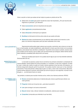 usa algún método 
mnemotécnica para 
la lectura-RPLRC 
el cerebro y sus 
hemisferios 
Volver a escribir un texto que acabas de leer implica la puesta en práctica de las 7Rs. 
Debes tener una razón para querer recordar las cosas más importantes. ¿Por qué resumes este 
fragmento en particular? ¿Es relevante? 
Estás reconociendo cuál es la importancia de esa parte 
Estás registrando conscientemente las ideas 
Estás reforzando la información por repetición 
Reutilizas la información de forma activa antes de que quede archivada 
Retienes las ideas conscientemente (ya que deberían haber pasado de la memoria a corto 
plazo a la memoria a largo plazo) para que sean reutilizadas como notas 
Seguramente podrás aplicar algún sistema que te ayude a memorizar, pero incluso en el caso de 
que no fuera posible, así estás simplificando, estás diciendo lo mismo que dice el texto con tus propias 
palabras y esto siempre hace más fácil su reutilización. Te permite ver las cosas en contexto, asocias cosas 
que ya sabes con las nuevas (o que no sabes, pero que ahora tienes que averiguar). Debes intentar asociar 
ideas mediante la causalidad (todo efecto tiene una causa). 
Tienes que visualizar para resumir. Si no puedes resumir algo es que no lo has entendido realmente. 
Entonces léelo otra vez. 
Lo de recitar es opcional, a pesar de ser una técnica muy útil para comprobar tu comprensión de 
manera palpable. Intenta explicar los puntos principales a un compañero, ya sea real o imaginario. Si estás 
en casa, y estás sólo, sienta a tu gato en la silla e intenta explicarle lo que has leído. No obstante, ¡no 
intentes preguntarle después qué le ha parecido!. No puedes enseñar cosas que no has entendido 
previamente. Pronto descubrirás si debes dejar el gato a un lado y volver a leer el documento. Más tarde, 
cuando quieras refrescar la memoria, sólo tendrás que cerrar los ojos por unos segundos, recordar la cara 
del gato, y ... ¡la información fluirá a tu mente! 
Hay también un sistema para recordar mientras se lee, similar a las máximas anteriores: RPLRC: 
Revisar previamente (selecciona el material adecuado, lectura superficial para obtener una 
visión general) 
Preguntar (motivo por el que leo esto, ¿qué estoy buscando?) 
Leer (para conseguir una buena comprensión) 
Resumir (tomar notas, reforzar mediante la reutilización, sistemas para recordar) 
Comprobar (comprueba que entiendes lo que has leído) 
© Copyright protegido Didactica Digital S.L 27 
 