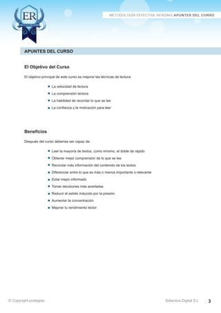 Técnicas Avanzadas de Lectura Eficaz > Ejercicios del Curso 
Apuntes del Curso 
El Objetivo del Curso 
El objetivo principal de este curso es mejorar las técnicas de lectura: 
La velocidad de lectura 
La comprensión lectora 
La habilidad de recordar lo que se lee 
La confianza y la motivación para leer 
Beneficios 
Después del curso deberías ser capaz de: 
Leer la mayoría de textos, como mínimo, el doble de rápido 
Obtener mejor comprensión de lo que se lee 
Recordar más información del contenido de los textos 
Diferenciar entre lo que es más o menos importante o relevante 
Estar mejor informado 
Tomar decisiones más acertadas 
Reducir el estrés inducido por la presión 
Aumentar la concentración 
Mejorar tu rendimiento lector 
© Copyright protegido AZ Consulting Training Productivity, S.L.U. 
© Copyright protegido Didactica Digital S.L 3 
 