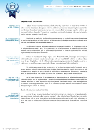 Técnicas Avanzadas de Lectura Eficaz  Ejercicios del Curso 
Expansión de Vocabulario 
Todo el mundo necesita expandir su vocabulario. Hay cuatro tipos de vocabulario divididos en 
activo y pasivo, dos en cada. En el pasivo están las palabras que reconoces al escuchar y las que entiendes 
cuando lees. El vocabulario activo es un grupo más pequeño. Está formado por aquellas palabras que 
usamos al hablar y al escribir. Por suerte, el vocabulario pasivo de lectura es el más importante de los 
cuatro, cosa que te ayudará cuando leas. 
Realmente se puede vivir sin demasiados problemas con un vocabulario activo de mil palabras y, 
de hecho, mucha gente lo hace. Por ejemplo, se calcula que un 10% de los hablantes de inglés son, en la 
práctica, analfabetos e incapaces de leer y escribir. 
Sin embargo, cualquier persona que esté realizando este curso tendrá un vocabulario activo de 
su lengua materna de entre 5.000 y 15.000 palabras, y un vocabulario pasivo de entre 7.000 y 25.000. No 
obstante, de aquellos idiomas que se aprenden con posteridad, se tiene un vocabulario más limitado, 
especialmente en expresiones idiomáticas. 
Incluso un maestro de la lengua inglesa como Winston Churchill, famoso por tener siempre la 
palabra adecuada para cada ocasión, se estima que sólo usó unas 100.000 palabras en toda su vida, a 
pesar de que el inglés tiene más de millón y medio de palabras y sigue creciendo. No podemos, tanto en 
inglés como en castellano, esperar usar nada más que una pequeña parte del vocabulario. 
Un problema que surge es que los escritores de los documentos que sueles leer puede que no 
tengan la misma selección de vocabulario que tienes tú. Cada día aparecen nuevos tecnicismos, lo que 
provoca que nos alejemos de la comprensión de determinados tipos de textos. Resulta difícil mantenerse 
al día en la sociedad en la que vivimos con respecto al vocabulario, por no hablar ya de progresar. 
No se puede esperar que los lectores tengan un gran nivel de uso de jerga o términos específicos 
fuera de su propia área de especialización o profesión. Constantemente se pide a los autores que no usen 
palabras técnicas si se están dirigiendo a un público general que no tiene porque saber dichas palabras. 
Si todos los escritores plasmaran sus ideas en un castellano estándar, la lectura resultaría mucho menos 
dura para un gran número de lectores. 
Cuanto más leas, más vocabulario tendrás. 
A pesar de que tengas una vocabulario amplísimo, siempre te encontrarás con palabras de las 
que desconoces el significado. ¿Qué haces en ese caso?. ¿Qué deberías hacer?. Puedes ignorar la palabra 
esperando que ésta no tenga ninguna importancia. Lamentablemente, ésta no es la mejor actitud para un 
lector que, como ya sabes, su principal objetivo es entender completamente el mensaje que transmite el 
autor. 
AZ Consulting Training Productivity, S.L.U. © Copyright protegido 
Didactica Digital S.L 
vocabulario 
activo y pasivo 
sóloconocescierto 
número de palabras 
Los combates de boxeo 
se realizan en Rings 
(anillo en inglés) porque 
solían 
ser redondos 
lee, lee, y lee; 
sólo así aumentarás 
tu vocabulario 
encuentra 
el significado 
de la mejor manera 
que puedas 
© Copyright protegido 32 
 