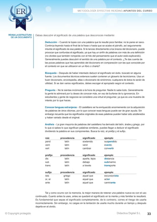 revisa la estructura 
de un documento 
Debes descubrir el significado de una palabra que desconoces mediante: 
Deducción – Cuando te topes con una palabra que te resulte poco familiar, no te pares en seco. 
Continúa leyendo hasta el final de la frase o hasta que se acabe el párrafo, así seguramente 
intuirás el significado de esa palabra. Si te lanzas directamente a los brazos del diccionario, puede 
provocar que confundas el significado, ya que hay un sinfín de palabras con más de una definición 
(no olvides que también romperás con el hilo del pensamiento que el autor está explicando). 
Generalmente puedes descubrir el sentido de una palabra por el contexto. ¿Te das cuenta de 
las pocas palabras que has aprendido del diccionario en comparación con las que conociste por 
el contexto en que se utilizaron en un libro o charla? 
Búsqueda – Después de haber intentado deducir el significado sin éxito, búscalo en alguna 
fuente. Los documentos técnicos extensos suelen contener un glosario de tecnicismos. Usa un 
buen diccionario, enciclopedia, atlas o diccionario de sinónimos; cualquiera de éstos te serán de 
utilidad. Si se dan varios significados, debes escoger el apropiado según el contexto. 
Pregunta – No te sientas incómodo a la hora de preguntar. Nadie lo sabe todo. Generalmente 
la gente te admirará por tu deseo de conocer más, en vez de burlarse de tu ignorancia. En 
estudiantes y gente de negocios se considera una virtud el preguntar, ya que es una muestra de 
interés por lo que haces. 
Conocer lenguas extranjeras – El castellano se ha enriquecido enormemente con la adquisición 
de palabras de otros idiomas, por lo que conocer esas lenguas puede ser de gran ayuda. Sin 
embargo recuerda que los significados originales de esas palabras pueden haber sido adulterados 
y haber variado desde el original. 
Análisis – La gran mayoría de palabras del castellano ha derivado del latín, árabe y griego, por 
lo que si sabes lo que significan palabras similares, puedes llegar a deducir el significado 
dividiendo la palabra en sus componentes. Busca la raíz, el prefijo y el sufijo. 
raíz procedencia significado ejemplo 
pend latín sostenido suspendido 
vent latín venir evento 
vert latín cambiar convertir 
prefijo procedencia significado ejemplo 
dis latín aparte, lejos distancia 
sub latín debajo submarino 
trans latín a través transporte 
sufijo procedencia significado ejemplo 
ista griego aquel que excursionista 
or, er latín aquel que actor 
ante latín aquel que caminante 
Tal y como ocurre con la memoria, la mejor manera de retener una palabra nueva es con el uso 
continuado. Cuanto antes la uses, antes se quedará el significado en la mente y más familiar te resultará. 
Es fundamental que sepas el significado completamente, de lo contrario, corres el riesgo de usarla 
incorrectamente. Sin embargo, no caigas en la tentación de usarla mucho durante un tiempo y después 
dejarla en el olvido. 
© Copyright protegido Didactica Digital S.L 33 
 