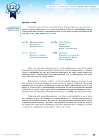 Técnicas Avanzadas de Lectura Eficaz  Ejercicios del Curso 
Apuntes Finales 
Ahora tienes mucho en lo que pensar. Quizás hasta te tomará algún tiempo llegar a sentirte a 
gusto con todas las técnicas que te hemos propuesto en este curso. Tendrás más facilidad para algunas 
cosas que para otras. Recuerda a menudo estas técnicas, para ello puedes usar esta mnemotécnica: las 
3 Cs, las 4 Ps, las 3 Es + ARMS (brazos en inglés) 
las 3 Cs Claves contextuales las 4 Ps Visión Periférica 
Concentración Puntuación 
Compresión sin “oír” Revisión Previa 
Párrafo u oración temática 
las 3 Es Escanear + ARMS Agrupación 
Extensión de vocabulario Reducción de la incertidumbre 
Estrategia (lectura flexible) Limitaciones de la Memoria 
Lectura Superficial 
Vuelve a leer estas notas una vez al mes durante los próximos tres o cuatro meses. Esto te ayudará 
a recordar y reforzar las técnicas aprendidas. A medida que se conviertan en algo natural en ti, ganarás 
confianza y mejorarás en velocidad. No te sorprendas si después de seis meses tienes la sensación de 
haber olvidado todo y volver a leer tal y como lo hacías antes del curso. Te costará distinguir entre lo que 
hacías antes del curso y lo que hagas entonces. 
Esto es como ir en bicicleta o conducir un coche. Los que están empezando piensan que es muy 
difícil coordinar varios movimientos y pensar al mismo tiempo, sin contar con el pánico al tráfico que se 
pueden encontrar en una gran ciudad. Finalmente no tienen más remedio que enfrentarse con ello, no muy 
seguros de sí mismos, pero en pocos meses irán completamente seguros de sus capacidades. Nunca se 
olvidarán de ir en bicicleta o conducir, y les costará comprender cómo hay gente que piensa que es difícil. 
No es necesario conducir en todo momento a la perfección, pero cuando haga falta, sabrán cómo hacerlo. 
Tú aún estás en la fase de ir tambaleándote o con el carné recién aprobado en lo que se refiere 
a tus habilidades lectoras. Pero la confianza en ti mismo irá en aumento a medida que vayas asumiendo 
estas técnicas y que se conviertan en algo natural. En poco tiempo te darás cuenta de que eres incapaz 
de ir leyendo palabra por palabra y te resultará difícil comprender cómo eras capaz de leer así. No vas a 
leer siempre con la misma eficacia, eso está claro, pero la alta capacidad de lectura estará ahí para cuando 
la necesites. Te sentirás como si siempre hubieras leído de esta manera. 
AZ Consulting Training Productivity, S.L.U. © Copyright protegido 
Didactica Digital S.L 
mnemotécnica 
para las Técnicas de 
Lectura Eficaz 
© Copyright protegido 34 
 