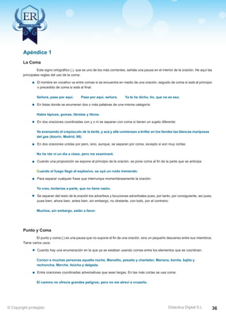 Técnicas Avanzadas de Lectura Eficaz  Ejercicios del Curso 
Este signo ortográfico (,), que es uno de los más corrientes, señala una pausa en el interior de la oración. He aquí las 
principales reglas del uso de la coma: 
El nombre en vocativo va entre comas si se encuentra en medio de una oración; seguido de coma si está al principio 
o precedido de coma si está al final: 
Señora, pase por aquí. Pase por aquí, señora. Ya te he dicho, tío, que no es eso. 
En listas donde se enumeran dos o más palabras de una misma categoría: 
Había lápices, gomas, libretas y libros. 
En dos oraciones coordinadas con y o ni se separan con coma si tienen un sujeto diferente: 
Va avanzando el crepúsculo de la tarde, y acá y allá comienzan a brillar en los faroles las blancas mariposas 
del gas (Azorín, Madrid, 98). 
En dos oraciones unidas por pero, sino, aunque, se separan por coma, excepto si son muy cortas: 
No he ido ni un día a clase, pero me examinaré. 
Cuando una proposición se expone al principio de la oración, se pone coma al fin de la parte que se anticipa: 
Cuando el fuego llegó al explosivo, se oyó un ruido tremendo. 
Para separar cualquier frase que interrumpa momentáneamente la oración: 
Yo creo, tonterías a parte, que no tiene razón. 
Se separan del resto de la oración los adverbios y locuciones adverbiales pues, por tanto, por consiguiente, así pues, 
pues bien, ahora bien, antes bien, sin embargo, no obstante, con todo, por el contrario: 
Muchos, sin embargo, están a favor. 
El punto y coma (;) es una pausa que no supone el fin de una oración, sino un pequeño descanso entre sus miembros. 
Cuando hay una enumeración en la que ya se estaban usando comas entre los elementos que se coordinan: 
Conocí a muchas personas aquella noche, Manolito, pesado y charlatán; Mariana, bonita, bajita y 
rechoncha; Merche, feúcha y delgada. 
Entre oraciones coordinadas adversativas que sean largas. En las más cortas se usa coma: 
El camino no ofrecía grandes peligros; pero no me atreví a cruzarlo. 
AZ Consulting Training Productivity, S.L.U. © Copyright protegido 
Apéndice 1 
Didactica Digital S.L 
La Coma 
Punto y Coma 
Tiene varios usos: 
© Copyright protegido 36 
 