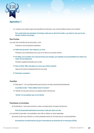 Apéndice 1 
Cuando a una oración sigue otra precedida de conjunción, que no tiene perfecto enlace con la anterior: 
Pero nada bastó para desalojar al enemigo, hasta que se abrevió el asalto; y se observó solo, por lo que 
decidió rendirse al enemigo. 
Dos Puntos 
Los usos más corrientes de los dos puntos (:) son: 
Precede a una enumeración explicativa: 
Había tres personas: dos mujeres y un niño. 
Precede a una comprobación de lo que se ha dicho en la oración anterior: 
No aflige a los mortales vicio más pernicioso que el juego: por él gentes muy acomodadas han caído en la 
mayor de las desgracias. 
Precede a palabras textuales que se citan: 
Dice el refrán: Más vale pájaro en mano que cientos volando. 
Sigue la formula de encabezamiento de una carta: 
Estimado compañero: 
Comillas 
Este signo (“ ”) se usa básicamente para encerrar una frase reproducida textualmente: 
La profesora dijo: “Todos debéis hacer el examen” 
También se usa para remarcar una palabra dentro del discurso: 
“Gorda” es una palabra que no me ofende. 
Paréntesis y Corchetes 
El paréntesis ( ) sirve para enmarcar y aislar una observación al margen del discurso: 
Pero él (lo pensaba lealmente) renunciaría a todo por estar con ella. 
Los corchetes [ ] equivalen a los paréntesis, pero sólo se utilizan en casos especiales 
Cuando se tiene que introducir un nuevo paréntesis dentro de una frase que ya va entre paréntesis: 
Encontramos acontecimientos de gran trascendencia (la abolición de la monarquía [1972]). 
Didactica Digital S.L 
© Copyright protegido 37 
 
