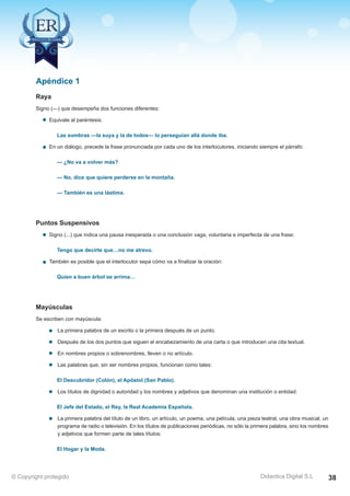 Técnicas Avanzadas de Lectura Eficaz  Ejercicios del Curso 
Raya 
Signo (—) que desempeña dos funciones diferentes: 
Equivale al paréntesis: 
Las sombras —la suya y la de todos— lo perseguían allá donde iba. 
En un diálogo, precede la frase pronunciada por cada uno de los interlocutores, iniciando siempre el párrafo: 
— ¿No va a volver más? 
— No, dice que quiere perderse en la montaña. 
— También es una lástima. 
Puntos Suspensivos 
Signo (...) que indica una pausa inesperada o una conclusión vaga, voluntaria e imperfecta de una frase: 
Tengo que decirte que…no me atrevo. 
También es posible que el interlocutor sepa cómo va a finalizar la oración: 
Quien a buen árbol se arrima… 
Mayúsculas 
Se escriben con mayúscula: 
La primera palabra de un escrito o la primera después de un punto. 
Después de los dos puntos que siguen el encabezamiento de una carta o que introducen una cita textual. 
En nombres propios o sobrenombres, lleven o no artículo. 
Las palabras que, sin ser nombres propios, funcionan como tales: 
El Descubridor (Colón), el Apóstol (San Pablo). 
Los títulos de dignidad o autoridad y los nombres y adjetivos que denominan una institución o entidad: 
El Jefe del Estado, el Rey, la Real Academia Española. 
La primera palabra del título de un libro, un artículo, un poema, una película, una pieza teatral, una obra musical, un 
programa de radio o televisión. En los títulos de publicaciones periódicas, no sólo la primera palabra, sino los nombres 
y adjetivos que formen parte de tales títulos: 
El Hogar y la Moda. 
AZ Consulting Training Productivity, S.L.U. © Copyright protegido 
Apéndice 1 
Didactica Digital S.L 
© Copyright protegido 38 
 