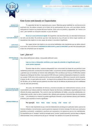 Técnicas Avanzadas de Lectura Eficaz > Ejercicios del Curso 
Este Curso está basado en Capacidades 
Tu capacidad de leer irá mejorando poco a poco. Mientras ganas habilidad en una técnica se te 
explicará otra. No debes competir con el resto de los participantes del curso, sino que debes intentar 
esforzarte en mejorar tus propias técnicas lectoras. Este curso es práctico y agradable, de “manos a la 
obra”, pero también es necesario estudiar un poco de teoría. 
No es un curso de lectura rápida. Se impartirán unas doce técnicas y la velocidad de lectura es 
tan sólo una de ellas. Es evidente que leer más deprisa es muy útil pero no tiene ningún sentido ver 
laspalabras más rápido si no eres capaz de extraer ni recordar el significado. 
Ser capaz de leer más rápido no es una de las habilidades más importantes que se deben adquirir 
en el curso, sino la de tener la habilidad de seleccionar y usar la velocidad que sea más apropiada para 
el tipo de compresión que se requiera. 
Leer: ¿Qué es? 
Hay varias definiciones válidas. Una posible definición sería: 
Leer es mirar e interpretar símbolos y ser capaz de entender el significado que el 
autor quiere expresar. 
Durante miles de años, nuestros antepasados han comunicado sus ideas de una persona a otra 
mediante la producción y la escucha de sonidos orales. Los primeros sonidos probablemente fueron gruñidos 
y gemidos que con el tiempo se hicieron más sofisticados. Pero se deduce que hace ya 10.000 años existían 
lenguas que distinguían las tribus; hace apenas 6.000 años que nuestros antepasados empezaron a escribir; 
se cumplen 5.250 años de la existencia de los primeros jeroglíficos y 565 de la invención de la imprenta. 
A pesar de ello, en gran parte del mundo  la mayoría de la población lleva escribiendo y leyendo menos 
de 150 años, por no añadir que aún podemos encontrar más de mil millones de personas que son analfabetas 
(una de cada seis personas). 
Así pues, las habilidades de lectura y escritura actuales son relativamente nuevas y no es 
sorprendente que todavía estemos intentando mejorar las técnicas y habilidades requeridas para el uso 
eficiente de estas capacidades. Tal y como lo eran las habilidades de hablar y escuchar establecidas con 
anterioridad, escribir y leer es sólo un sistema más, utilizado para expresar y transmitir ideas de una persona 
a otra. Los símbolos en sí mismos no poseen significado inherente, ya que distintas culturas usan distintos 
símbolos para expresar el mismo significado. 
Por ejemplo: ϑατα fetes katze kucing chât meow cat 
Pero lo más importante es que, entre los hablantes de una lengua en particular, todos usamos los 
mismos símbolos y convenciones cuando queremos expresar el mismo mensaje. Es obvio que una buena 
gramática, puntuación, vocabulario y escritura son necesarios si no queremos que se nos malinterprete. 
Es importante que el “receptor” reciba el mensaje que el “emisor” quiere transmitir; que las ideas no lleguen 
distorsionadas como consecuencia de que el “mensaje” fue dañado en el canal de transmisión. 
AZ Consulting Training Productivity, S.L.U. © Copyright protegido 
basado en 
capacidades 
no es 
“lectura rápida” 
leer para 
comprender 
definición de 
lectura 
la lectura es una 
habilidad reciente 
miramos símbolos 
Didactica Digital S.L 
© Copyright protegido 4 
 