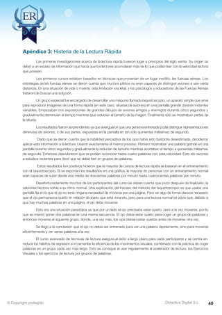 Técnicas Avanzadas de Lectura Eficaz  Ejercicios del Curso 
Apéndice 3: Historia de la Lectura Rápida 
Las primeras investigaciones acerca de la lectura rápida tuvieron lugar a principios del siglo veinte. Su origen se 
debió a un exceso de información que hacía que los lectores acumularan más de lo que podían leer con la velocidad lectora 
que poseían. 
Los primeros cursos estaban basados en técnicas que provenían de un lugar insólito, las fuerzas aéreas. Los 
estrategas de las fuerzas aéreas se dieron cuenta que muchos pilotos no eran capaces de distinguir aviones a una cierta 
distancia. En una situación de vida o muerte, esta limitación era letal, y los psicólogos y educadores de las Fuerzas Aéreas 
trataron de buscar una solución. 
Un grupo especial fue encargado de desarrollar una máquina llamada taquistoscopio, un aparato simple que sirve 
para reproducir imágenes de una forma rápida (en este caso, siluetas de aviones) en una pantalla grande durante instantes 
variables. Empezaban con exposiciones de grandes dibujos de aviones amigos y enemigos durante cinco segundos y 
gradualmente disminuían el tiempo mientras que reducían el tamaño de la imagen. Finalmente sólo se mostraban partes de 
la silueta. 
Los resultados fueron sorprendentes ya que averiguaron que una persona entrenada podía distinguir representaciones 
diminutas de aviones, o de sus partes, expuestas en la pantalla en tan sólo quinientas milésimas de segundo. 
Dado que se dieron cuenta que la habilidad perceptiva de los ojos había sido bastante desestimada, decidieron 
aplicar esta información a la lectura. Usaron exactamente el mismo proceso. Primero mostraban una palabra grande en una 
pantalla durante cinco segundos y gradualmente la reducían de tamaño mientras acortaban el tiempo a quinientas milésimas 
de segundo. Entonces descubrieron que se podían reconocer hasta cuatro palabras con esta velocidad. Esto dio razones 
a estudios recientes para decir que se debía leer en grupos de palabras. 
Estos resultados tan positivos hicieron que la mayoría de cursos de lectura rápida se basaran en el entrenamiento 
con el taquistoscopio. Si se exponían los resultados en una gráfica, la mayoría de personas con un entrenamiento normal 
eran capaces de subir desde una media de doscientas palabras por minuto hasta cuatrocientas palabras por minuto. 
Desafortunadamente muchos de los participantes del curso se daban cuenta que poco después de finalizarlo, la 
velocidad lectora volvía a su ritmo normal. Una explicación del fracaso del método del taquistoscopio es que usaba una 
pantalla fija en la que el ojo no tenía ninguna necesidad de moverse por una página. Para ver algo de forma clara es necesario 
que el ojo permanezca quieto en relación al objeto que está mirando, pero para una lectura normal es obvio que, debido a 
que hay muchas palabras en una página, el ojo debe moverse. 
Esto era una situación paradójica ya que por un lado el ojo precisaba estar quieto, pero a la vez moverse, por lo 
que se intentó poner dos palabras en una misma secuencia. El ojo debía estar quieto para coger un grupo de palabras y 
entonces moverse al siguiente grupo, donde, una vez más, los ojos debían estar quietos antes de moverse otra vez. 
Se llegó a la conclusión que el ojo no debía ser entrenado para ver una palabra rápidamente, sino para moverse 
eficientemente y ver varias palabras a la vez. 
El curso avanzado de técnicas de lectura asegura el éxito a largo plazo para cada participante y se centra en: 
reducir los hábitos de regresión e incrementar la eficiencia de los movimientos visuales, combinado con la práctica de coger 
palabras en un grupo cada vez más largo. Esto se consigue al usar regularmente el acelerador de lectura, los Ejercicios 
Visuales y los ejercicios de lectura por grupos de palabras. 
AZ Consulting Training Productivity, S.L.U. © Copyright protegido 
Didactica Digital S.L 
© Copyright protegido 40 
 