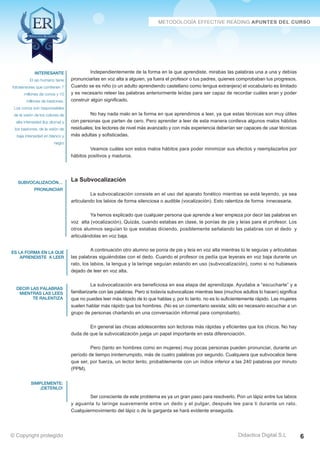 Técnicas Avanzadas de Lectura Eficaz  Ejercicios del Curso 
Independientemente de la forma en la que aprendiste, mirabas las palabras una a una y debías 
pronunciarlas en voz alta a alguien, ya fuera el profesor o tus padres, quienes comprobaban tus progresos. 
Cuando se es niño (o un adulto aprendiendo castellano como lengua extranjera) el vocabulario es limitado 
y es necesario releer las palabras anteriormente leídas para ser capaz de recordar cuáles eran y poder 
construir algún significado. 
No hay nada malo en la forma en que aprendimos a leer, ya que estas técnicas son muy útiles 
con personas que parten de cero. Pero aprender a leer de esta manera conlleva algunos malos hábitos 
residuales; los lectores de nivel más avanzado y con más experiencia deberían ser capaces de usar técnicas 
más adultas y sofisticadas. 
Veamos cuáles son estos malos hábitos para poder minimizar sus efectos y reemplazarlos por 
hábitos positivos y maduros. 
La Subvocalización 
La subvocalización consiste en el uso del aparato fonético mientras se está leyendo, ya sea 
articulando los labios de forma silenciosa o audible (vocalización). Esto ralentiza de forma innecesaria. 
Ya hemos explicado que cualquier persona que aprende a leer empieza por decir las palabras en 
voz alta (vocalización). Quizás, cuando estabas en clase, te ponías de pie y leías para el profesor. Los 
otros alumnos seguían lo que estabas diciendo, posiblemente señalando las palabras con el dedo y 
articulándolas en voz baja. 
A continuación otro alumno se ponía de pie y leía en voz alta mientras tú le seguías y articulabas 
las palabras siguiéndolas con el dedo. Cuando el profesor os pedía que leyerais en voz baja durante un 
rato, los labios, la lengua y la laringe seguían estando en uso (subvocalización), como si no hubieseis 
dejado de leer en voz alta. 
La subvocalización era beneficiosa en esa etapa del aprendizaje. Ayudaba a “escucharte” y a 
familiarizarte con las palabras. Pero si todavía subvocalizas mientras lees (muchos adultos lo hacen) significa 
que no puedes leer más rápido de lo que hablas y, por lo tanto, no es lo suficientemente rápido. Las mujeres 
suelen hablar más rápido que los hombres. (No es un comentario sexista; sólo es necesario escuchar a un 
grupo de personas charlando en una conversación informal para comprobarlo). 
En general las chicas adolescentes son lectoras más rápidas y eficientes que los chicos. No hay 
duda de que la subvocalización juega un papel importante en esta diferenciación. 
Pero (tanto en hombres como en mujeres) muy pocas personas pueden pronunciar, durante un 
período de tiempo ininterrumpido, más de cuatro palabras por segundo. Cualquiera que subvocalice tiene 
que ser, por fuerza, un lector lento, probablemente con un índice inferior a las 240 palabras por minuto 
(PPM). 
Ser consciente de este problema es ya un gran paso para resolverlo. Pon un lápiz entre tus labios 
y aguanta tu laringe suavemente entre un dedo y el pulgar, después lee para ti durante un rato. 
Cualquiermovimiento del lápiz o de la garganta se hará evidente enseguida. 
AZ Consulting Training Productivity, S.L.U. © Copyright protegido 
Interesante 
El ojo humano tiene 
fotosensores que contienen 7 
millones de conos y 10 
millones de bastones. 
Los conos son responsables 
de la visión de los colores de 
alta intensidad (luz diurna) y 
los bastones, de la visión de 
baja intensidad en blanco y 
negro 
subvocalización… 
pronunciar 
es la forma en la que 
aprendiste a leer 
decir las palabras 
mientras las lees 
te ralentiza 
simplemente: 
¡detenlo! 
Didactica Digital S.L 
© Copyright protegido 6 
 