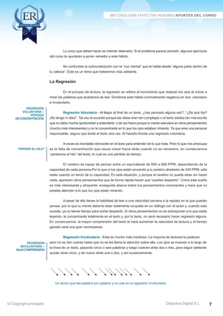 regresión 
voluntaria – 
pérdida 
de concentración 
“perder el hilo” 
regresión 
involuntaria – 
baja comprensión 
Lo único que debes hacer es intentar detenerlo. Si el problema parece persistir, algunos ejercicios 
No confundas la subvocalización con la “voz mental” que te habla desde “alguna parte dentro de 
En el proceso de lectura, la regresión se refiere al movimiento que realizan los ojos al volver a 
mirar las palabras que acabamos de leer. Dividimos este hábito (normalmente negativo) en dos: voluntario 
e involuntario. 
Regresión Voluntaria - Al llegar al final de un texto, ¿has pensado alguna vez?: “¿De qué iba? 
¡No tengo ni idea!”. Tal vez te sucedió porque las ideas eran tan complejas o el texto estaba tan mal escrito 
que no daba mucha oportunidad a entenderlo; o tal vez fuera porque tu mente estuviera en otros pensamientos 
(mucho más interesantes) y no te concentraste en lo que tus ojos estaban mirando. Ya que eres una persona 
responsable, seguro que leíste el texto otra vez. Al hacerlo hiciste una regresión voluntaria. 
A veces es inevitable retroceder en el texto para entender de lo que trata. Pero lo que nos preocupa 
es la falta de concentración que causa volver hacia atrás cuando no es necesario, en consecuencia 
“perdemos el hilo” del texto, lo cual es una pérdida de tiempo. 
El cerebro es capaz de pensar entre un equivalente de 600 a 800 PPM, dependiendo de la 
capacidad de cada persona.Por lo que si tus ojos están enviando a tu cerebro alrededor de 240 PPM, sólo 
estás usando un tercio de tu capacidad. En esta situación, y porque el cerebro no puede estar sin hacer 
nada, aparecen otros pensamientos que de forma rápida hacen que “sueñes despierto”. Como este sueño 
es más interesante y atrayente, enseguida abarca todos tus pensamientos conscientes y hace que no 
prestes atención a lo que tus ojos están mirando. 
A pesar de ello tienes la habilidad de leer a una velocidad cercana a la rapidez en la que puedes 
pensar, por lo que tu mente debería estar totalmente ocupada en un diálogo con el autor y, cuando esto 
sucede, ya no tienes tiempo para soñar despierto. Si otros pensamientos no se sobreponen a lo que estás 
leyendo, te concentrarás totalmente en el texto y, por lo tanto, no será necesario hacer regresión alguna. 
En consecuencia, la mayor comprensión del texto te hará aumentar la velocidad de lectura y el tiempo 
ganado será una gran recompensa. 
Regresión Involuntaria - Esta es mucho más insidiosa. La mayoría de lectores la padecen 
pero no se dan cuenta hasta que no se les llama la atención sobre ella. Los ojos se mueven a lo largo de 
la línea de un texto, pasando cinco o seis palabras y luego vuelven atrás dos o tres, para seguir adelante 
quizás otras cinco, y de nuevo atrás una o dos, y así sucesivamente. 
Un lector que lee palabra por palabra y no cae en la regresión involuntaria 
Didactica Digital S.L 
del curso te ayudarán a poner remedio a este hábito. 
tu cabeza”. Este es un tema que trataremos más adelante. 
La Regresión 
© Copyright protegido 7 
 
