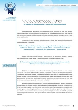 Técnicas Avanzadas de Lectura Eficaz  Ejercicios del Curso 
Un lector que lee palabra por palabra y que cae en la regresión involuntaria 
Por norma general, la regresión involuntaria puede ocurrir dos veces por cada línea impresa. 
Desafortunadamente el cerebro recibe los símbolos para ser codificados y decodificados en el orden en 
que nuestros ojos se posan sobre las palabras, por lo que este hábito hace que no comprendamos el texto 
de forma adecuada. 
El mensaje que llega al cerebro está desordenado y, por lo tanto, disminuye la comprensión 
considerablemente. Por ejemplo: 
El efecto de la regresión involuntaria puede …. la regresión puede ser muy confusa .... muy 
confusa para el lector que …. lector que necesita obtener .... necesita obtener una buena 
comprensión en la .... comprensión en la primera lectura .... primera lectura. 
Produce confusión ¿verdad? Entonces... una vez más (al ser una persona aplicada)... como no 
has entendido lo que acabas de leer... haces una regresión voluntaria y lo vuelves a leer: 
El efecto de la regresión involuntaria puede ser muy confusa para el lector que necesita 
obtener una buena comprensión en la primera lectura. 
Existen diversas razones para explicar este hábito de regresión involuntaria. Leer las palabras 
una por una, junto con las limitaciones de la memoria a corto plazo, pueden ser una gran parte del problema. 
Trataremos la memoria más adelante. Consideremos de nuevo la forma en la que aprendimos a leer. Cuando 
leías en voz alta, el hecho de poseer un vocabulario limitado, que se te pidiera que volvieras hacia atrás 
para pronunciar correctamente alguna palabra, y la falta de confianza, fomentaron la acción de mirar atrás 
de forma constante, cosa que puede integrar este mal hábito. 
A pesar de que sea difícil romper con el hábito de la regresión involuntaria, tampoco es necesario 
acabar con ella por completo. Siempre habrá una palabra o frase inesperada, que tal vez no coincidirá con 
lo que esperabas, o quizás un término técnico, que necesitará que volvamos a echarle un vistazo. En este 
caso la regresión es positiva y aceptable, pero el retroceso constante de los ojos, sin un buen motivo, tiene 
que disminuir si se quiere adquirir una buena comprensión en la primera lectura. Es un hábito que puede 
disminuir significativamente si se usan algunas técnicas de lectura que se explicarán a través de ejercicios 
del curso. 
AZ Consulting Training Productivity, S.L.U. © Copyright protegido 
la regresión 
involuntaria da 
mensajesdesordenados 
los ejercicios del curso 
te reducirán este hábito 
confuso y ralentizador 
Didactica Digital S.L 
© Copyright protegido 8 
 