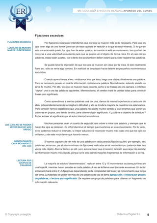 fijaciones excesivas 
los ojos se mueven 
más de lo necesario 
los ojos no se pueden 
mover mucho más 
rápido 
abarca más en 
cada movimiento 
del ojo 
lectura por 
grupos de 
palabras 
Por fijaciones excesivas entendemos que los ojos se mueven más de lo necesario. Para que los 
ojos vean algo de una forma clara han de estar quietos en relación a lo que se está mirando. Si lo que se 
está mirando está quieto, los ojos han de estar quietos; en cambio si está en movimiento, los ojos han de 
moverse a una velocidad equivalente para que se pueda ver el objeto de forma clara. En el caso de las 
palabras, éstas están quietas, por lo tanto los ojos también deben estarlo para poder registrar las palabras. 
Se puede tener la impresión de que los ojos se mueven sin cesar por la línea. Si esto realmente 
fuera así, sólo se vería algo borroso. En realidad se desplazan hacia delante en pequeños movimientos o 
sacudidas. 
Cuando aprendíamos a leer, mirábamos letra por letra, luego una sílaba y finalmente una palabra. 
Pero es necesario pensar en cuánta información contiene una palabra. Normalmente, estando aislada no 
sirve de mucho. Por ello, los ojos se mueven hacia delante, como si se tratase de una cámara, e intentan 
“captar” una a una las palabras siguientes. Mientras tanto, el cerebro trata de unirlas todas para construir 
frases con significado. 
Como aprendimos a leer las palabras una por una, damos la misma importancia a cada una de 
ellas, independientemente de su longitud o dificultad, y ahí es donde la mayoría de nosotros nos estancamos. 
Pero también hemos establecido que una palabra no aporta mucho sentido y que tenemos que poner las 
palabras en grupos, uno detrás de otro, para obtener algún significado. Y ¿cuál es el objetivo de la lectura? 
Poder extraer el significado que el autor intenta transmitirnos. 
Muchas personas usan un cuarto de segundo para volver a mirar una palabra, y siempre que lo 
hacen los ojos se detienen. Es difícil disminuir el tiempo que invertimos en este movimiento. Por lo tanto, 
si no podemos reducir el intervalo, la mejor solución es reconocer mucho más cada vez que los ojos se 
detienen, y de este modo tener que hacerlo menos. 
Si somos capaces de ver más de una palabra en cada parada (fijación ocular) -por ejemplo, tres 
palabras-, entonces, por el mismo número de fijaciones realizadas en el mismo tiempo, podemos leer tres 
veces más rápido. Ahorrar tiempo es útil, pero aún es mejor que el cerebro también sea capaz de asimilar 
la información mucho más rápido, porque se le está dando mayores fragmentos de información a la vez. 
La mayoría de adultos “desentrenados”, realizan entre 12 y 15 movimientos oculares por linea en 
una hoja A4, mientras hacen paradas en cada palabra. A eso se le llama usar fijaciones excesivas. Un lector 
entrenado hará entre 3 y 5 fijaciones dependiendo de la complejidad del texto y el conocimiento que tenga 
del tema. La habilidad de poder ver más de una palabra a la vez se llama agrupación, o lectura por grupos 
de palabras, o lectura por significado. Se requiere un grupo de palabras para obtener un fragmento de 
información relevante. 
Didactica Digital S.L 
Fijaciones excesivas 
© Copyright protegido 9 
 