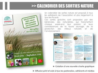 >> CALENDRIER DES SORTIES NATURE
Un calendrier de sorties nature est proposé à tous
les adhérents de l’association et plus largement à
tous les Picards.
Ces sorties gratuites sont proposées par des
bénévoles, des naturalistes, qui transmettent
chaque week-end leur passion et leurs
connaissances de la faune sauvage, de la
protection des milieux naturels et de
l’environnement.
► Création d’une nouvelle charte graphique
► Diffusion print et web à tous les partenaires, adhérents et médias
 