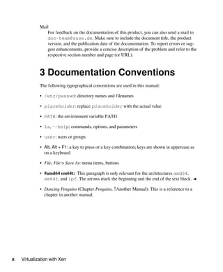 x Virtualization with Xen
Mail
For feedback on the documentation of this product, you can also send a mail to
doc-team@suse.de. Make sure to include the document title, the product
version, and the publication date of the documentation. To report errors or sug-
gest enhancements, provide a concise description of the problem and refer to the
respective section number and page (or URL).
3 Documentation Conventions
The following typographical conventions are used in this manual:
• /etc/passwd: directory names and filenames
• placeholder: replace placeholder with the actual value
• PATH: the environment variable PATH
• ls, --help: commands, options, and parameters
• user: users or groups
• Alt, Alt + F1: a key to press or a key combination; keys are shown in uppercase as
on a keyboard
• File, File > Save As: menu items, buttons
• #amd64 em64t: This paragraph is only relevant for the architectures amd64,
em64t, and ipf. The arrows mark the beginning and the end of the text block. ◄
• Dancing Penguins (Chapter Penguins, ↑Another Manual): This is a reference to a
chapter in another manual.
 