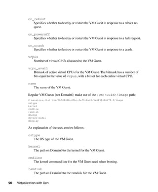 90 Virtualization with Xen
on_reboot
Specifies whether to destroy or restart the VM Guest in response to a reboot re-
quest.
on_poweroff
Specifies whether to destroy or restart the VM Guest in response to a halt request.
on_crash
Specifies whether to destroy or restart the VM Guest in response to a crash.
vcpus
Number of virtual CPUs allocated to the VM Guest.
vcpu_avail
Bitmask of active virtual CPUs for the VM Guest. The bitmask has a number of
bits equal to the value of vcpus, with a bit set for each online virtual CPU.
name
The name of the VM Guest.
Regular VM Guests (not Domain0) make use of the /vm/<uuid>/image path:
# xenstore-list /vm/9b30841b-43bc-2af9-2ed3-5a649f466d79-1/image
ostype
kernel
cmdline
ramdisk
dmargs
device-model
display
An explanation of the used entries follows:
ostype
The OS type of the VM Guest.
kernel
The path on Domain0 to the kernel for the VM Guest.
cmdline
The kernel command line for the VM Guest used when booting.
ramdisk
The path on Domain0 to the ramdisk for the VM Guest.
 