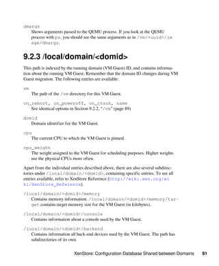 XenStore: Configuration Database Shared between Domains 91
dmargs
Shows arguments passed to the QEMU process. If you look at the QEMU
process with ps, you should see the same arguments as in /vm/<uuid>/im​
age/dmargs.
9.2.3 /local/domain/<domid>
This path is indexed by the running domain (VM Guest) ID, and contains informa-
tion about the running VM Guest. Remember that the domain ID changes during VM
Guest migration. The following entries are available:
vm
The path of the /vm directory for this VM Guest.
on_reboot, on_poweroff, on_crash, name
See identical options in Section 9.2.2, “/vm” (page 89)
domid
Domain identifier for the VM Guest.
cpu
The current CPU to which the VM Guest is pinned.
cpu_weight
The weight assigned to the VM Guest for scheduling purposes. Higher weights
use the physical CPUs more often.
Apart from the individual entries described above, there are also several subdirec-
tories under /local/domain/<domid>, containing specific entries. To see all
entries available, refer to XenStore Reference [http://wiki.xen.org/wi​
ki/XenStore_Reference].
/local/domain/<domid>/memory
Contains memory information. /local/domain/<domid>/memory/tar-
get contains target memory size for the VM Guest (in kilobytes).
/local/domain/<domid>/console
Contains information about a console used by the VM Guest.
/local/domain/<domid>/backend
Contains information all back-end devices used by the VM Guest. The path has
subdirectories of its own.
 