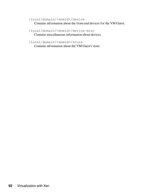 92 Virtualization with Xen
/local/domain/<domid>/device
Contains information about the front-end devices for the VM Guest.
/local/domain/<domid>/device-misc
Contains miscellaneous information about devices.
/local/domain/<domid>/store
Contains information about the VM Guest's store.
 