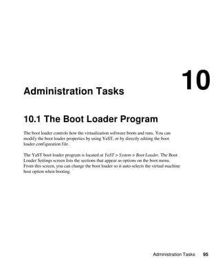 Administration Tasks 95
Administration Tasks
10
10.1 The Boot Loader Program
The boot loader controls how the virtualization software boots and runs. You can
modify the boot loader properties by using YaST, or by directly editing the boot
loader configuration file.
The YaST boot loader program is located at YaST > System > Boot Loader. The Boot
Loader Settings screen lists the sections that appear as options on the boot menu.
From this screen, you can change the boot loader so it auto-selects the virtual machine
host option when booting.
 