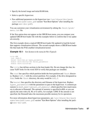 Administration Tasks 97
• Specify the kernel image and initial RAM disk.
• Select a specific hypervisor.
• Pass additional parameters to the hypervisor (see /usr/share/doc/pack​
ages/xen/pdf/user.pdf section “Xen Boot Options” after installing the
package xen-doc-pdf).
You can customize your virtualization environment by editing the /boot/grub/
menu.lst file.
If the Xen option does not appear on the GRUB boot menu, you can compare your
updated GRUB boot loader file with the examples below to confirm that it was updat-
ed correctly.
The first example shows a typical GRUB boot loader file updated to load the kernel
that supports virtualization software. The second example shows a GRUB boot loader
file that loads the PAE-enabled virtualization kernel.
Example 10.1: Xen Section in the menu.lst File (Typical)
title XEN
root (hd0,5)
kernel /boot/xen.gz hyper_parameters
module /boot/vmlinuz-xen kernel_parameters
module /boot/initrd-xen
The title line defines sections in the boot loader file. Do not change this line, be-
cause YaST looks for the word XEN to verify that packages are installed.
The root line specifies which partition holds the boot partition and /boot directo-
ry. Replace hd0,5 with the correct partition. For example, if the drive designated as
hda1 holds the /boot directory, the entry would be hd0,0.
The kernel line specifies the directory and filename of the hypervisor. Replace
hyper_parameters with the parameters to pass to the hypervisor. A common pa-
rameter is dom0_mem=<amount_of_memory>, which specifies how much mem-
ory to allocate to Domain0. The amount of memory is specified in KB, or you can
specify the units with a K, M, or G suffix, for example 128M. If the amount is not
specified, the Domain0 takes the maximum possible memory for its operations.
For more information about hypervisor parameters, see /usr/share/doc/pack​
ages/xen/pdf/user.pdf section “Xen Boot Options” after installing the pack-
age xen-doc-pdf.
 