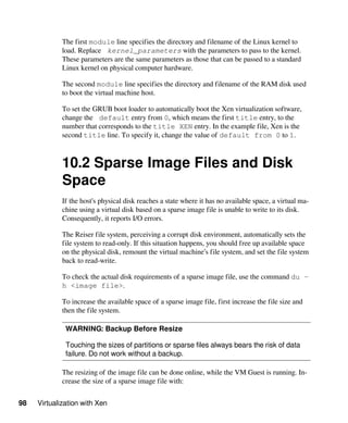 98 Virtualization with Xen
The first module line specifies the directory and filename of the Linux kernel to
load. Replace kernel_parameters with the parameters to pass to the kernel.
These parameters are the same parameters as those that can be passed to a standard
Linux kernel on physical computer hardware.
The second module line specifies the directory and filename of the RAM disk used
to boot the virtual machine host.
To set the GRUB boot loader to automatically boot the Xen virtualization software,
change the default entry from 0, which means the first title entry, to the
number that corresponds to the title XEN entry. In the example file, Xen is the
second title line. To specify it, change the value of default from 0 to 1.
10.2 Sparse Image Files and Disk
Space
If the host’s physical disk reaches a state where it has no available space, a virtual ma-
chine using a virtual disk based on a sparse image file is unable to write to its disk.
Consequently, it reports I/O errors.
The Reiser file system, perceiving a corrupt disk environment, automatically sets the
file system to read-only. If this situation happens, you should free up available space
on the physical disk, remount the virtual machine’s file system, and set the file system
back to read-write.
To check the actual disk requirements of a sparse image file, use the command du -
h <image file>.
To increase the available space of a sparse image file, first increase the file size and
then the file system.
WARNING: Backup Before Resize
Touching the sizes of partitions or sparse files always bears the risk of data
failure. Do not work without a backup.
The resizing of the image file can be done online, while the VM Guest is running. In-
crease the size of a sparse image file with:
 